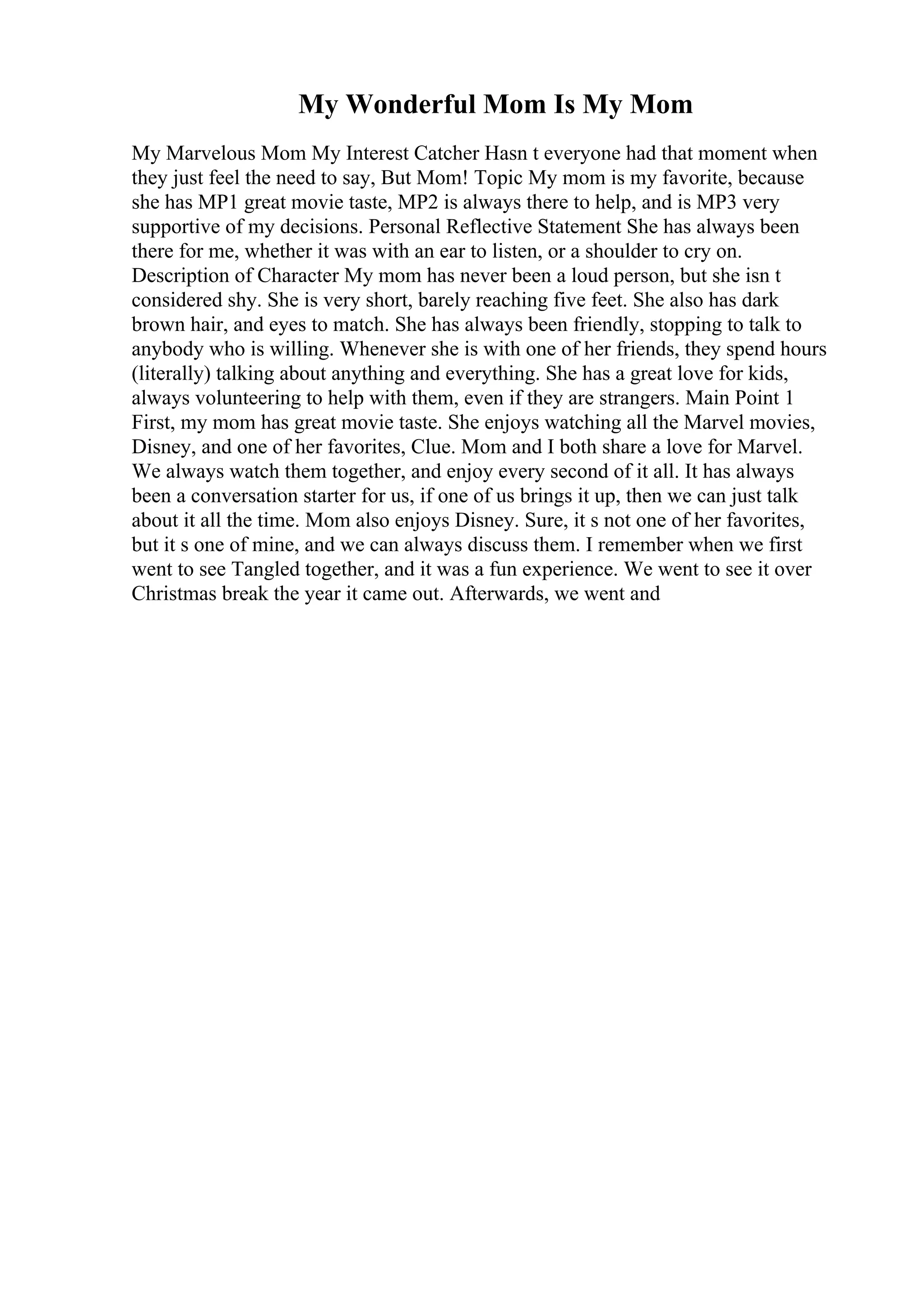 My Wonderful Mom Is My Mom
My Marvelous Mom My Interest Catcher Hasn t everyone had that moment when
they just feel the need to say, But Mom! Topic My mom is my favorite, because
she has MP1 great movie taste, MP2 is always there to help, and is MP3 very
supportive of my decisions. Personal Reflective Statement She has always been
there for me, whether it was with an ear to listen, or a shoulder to cry on.
Description of Character My mom has never been a loud person, but she isn t
considered shy. She is very short, barely reaching five feet. She also has dark
brown hair, and eyes to match. She has always been friendly, stopping to talk to
anybody who is willing. Whenever she is with one of her friends, they spend hours
(literally) talking about anything and everything. She has a great love for kids,
always volunteering to help with them, even if they are strangers. Main Point 1
First, my mom has great movie taste. She enjoys watching all the Marvel movies,
Disney, and one of her favorites, Clue. Mom and I both share a love for Marvel.
We always watch them together, and enjoy every second of it all. It has always
been a conversation starter for us, if one of us brings it up, then we can just talk
about it all the time. Mom also enjoys Disney. Sure, it s not one of her favorites,
but it s one of mine, and we can always discuss them. I remember when we first
went to see Tangled together, and it was a fun experience. We went to see it over
Christmas break the year it came out. Afterwards, we went and
 