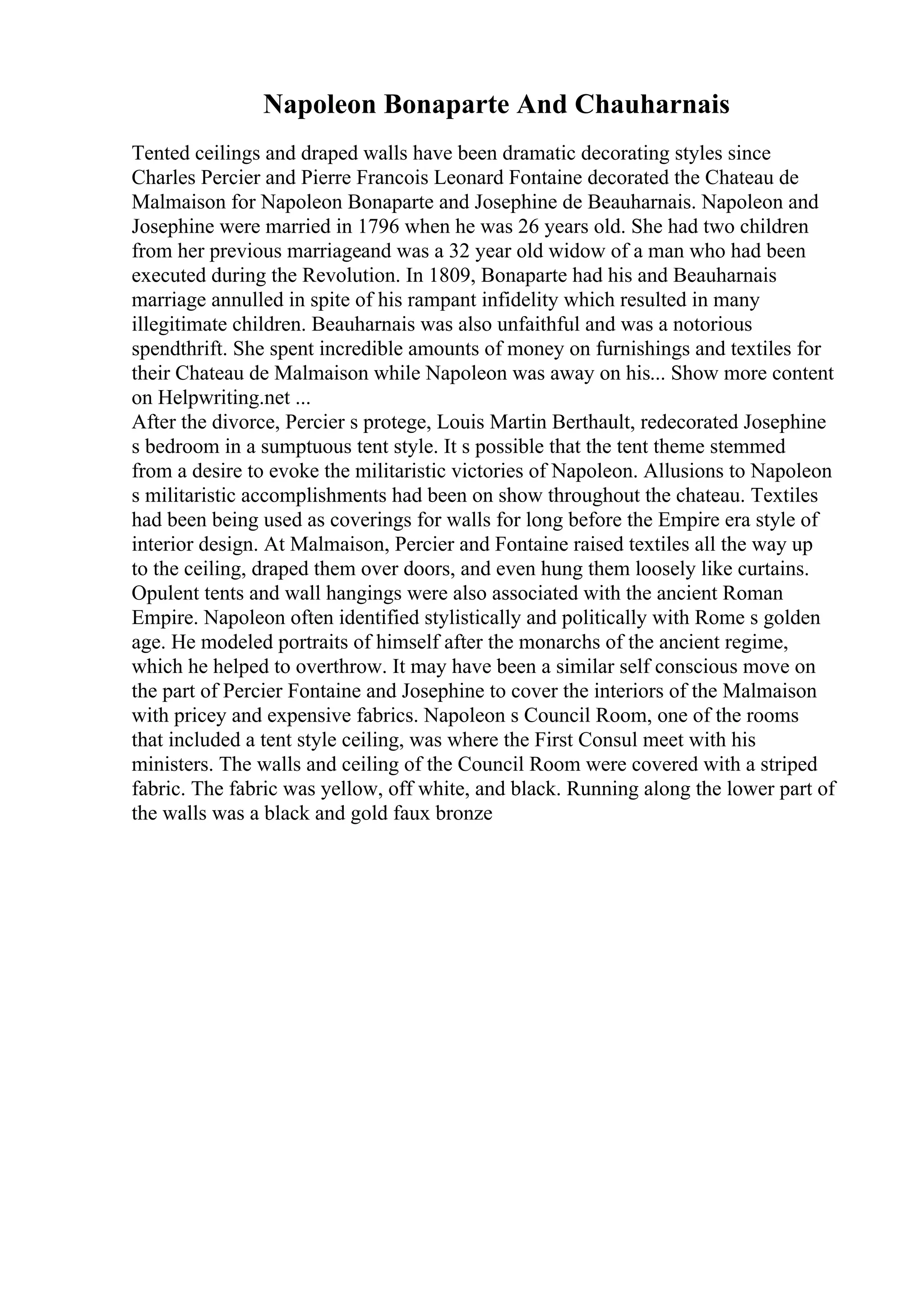 Napoleon Bonaparte And Chauharnais
Tented ceilings and draped walls have been dramatic decorating styles since
Charles Percier and Pierre Francois Leonard Fontaine decorated the Chateau de
Malmaison for Napoleon Bonaparte and Josephine de Beauharnais. Napoleon and
Josephine were married in 1796 when he was 26 years old. She had two children
from her previous marriageand was a 32 year old widow of a man who had been
executed during the Revolution. In 1809, Bonaparte had his and Beauharnais
marriage annulled in spite of his rampant infidelity which resulted in many
illegitimate children. Beauharnais was also unfaithful and was a notorious
spendthrift. She spent incredible amounts of money on furnishings and textiles for
their Chateau de Malmaison while Napoleon was away on his... Show more content
on Helpwriting.net ...
After the divorce, Percier s protege, Louis Martin Berthault, redecorated Josephine
s bedroom in a sumptuous tent style. It s possible that the tent theme stemmed
from a desire to evoke the militaristic victories of Napoleon. Allusions to Napoleon
s militaristic accomplishments had been on show throughout the chateau. Textiles
had been being used as coverings for walls for long before the Empire era style of
interior design. At Malmaison, Percier and Fontaine raised textiles all the way up
to the ceiling, draped them over doors, and even hung them loosely like curtains.
Opulent tents and wall hangings were also associated with the ancient Roman
Empire. Napoleon often identified stylistically and politically with Rome s golden
age. He modeled portraits of himself after the monarchs of the ancient regime,
which he helped to overthrow. It may have been a similar self conscious move on
the part of Percier Fontaine and Josephine to cover the interiors of the Malmaison
with pricey and expensive fabrics. Napoleon s Council Room, one of the rooms
that included a tent style ceiling, was where the First Consul meet with his
ministers. The walls and ceiling of the Council Room were covered with a striped
fabric. The fabric was yellow, off white, and black. Running along the lower part of
the walls was a black and gold faux bronze
 