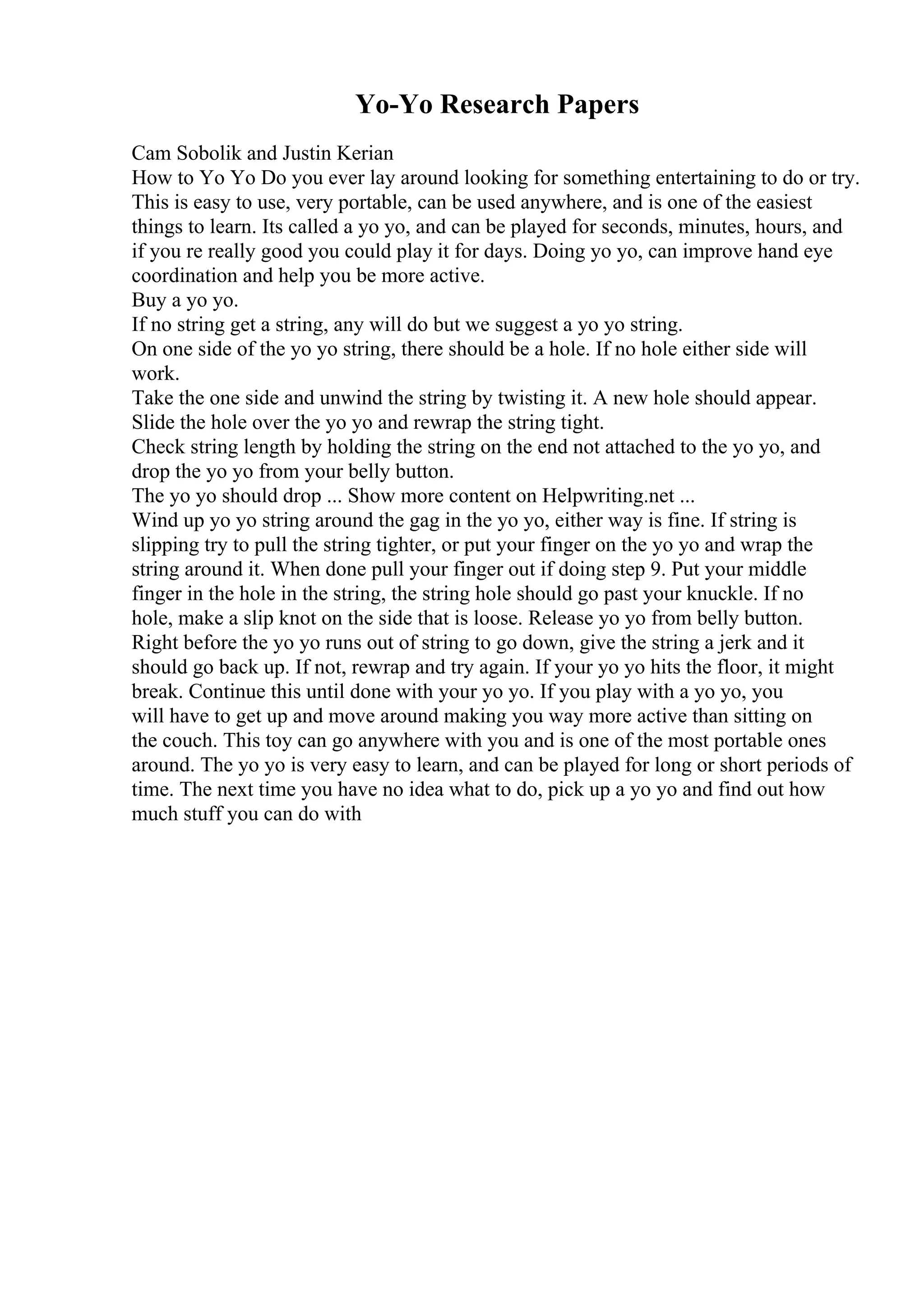 Yo-Yo Research Papers
Cam Sobolik and Justin Kerian
How to Yo Yo Do you ever lay around looking for something entertaining to do or try.
This is easy to use, very portable, can be used anywhere, and is one of the easiest
things to learn. Its called a yo yo, and can be played for seconds, minutes, hours, and
if you re really good you could play it for days. Doing yo yo, can improve hand eye
coordination and help you be more active.
Buy a yo yo.
If no string get a string, any will do but we suggest a yo yo string.
On one side of the yo yo string, there should be a hole. If no hole either side will
work.
Take the one side and unwind the string by twisting it. A new hole should appear.
Slide the hole over the yo yo and rewrap the string tight.
Check string length by holding the string on the end not attached to the yo yo, and
drop the yo yo from your belly button.
The yo yo should drop ... Show more content on Helpwriting.net ...
Wind up yo yo string around the gag in the yo yo, either way is fine. If string is
slipping try to pull the string tighter, or put your finger on the yo yo and wrap the
string around it. When done pull your finger out if doing step 9. Put your middle
finger in the hole in the string, the string hole should go past your knuckle. If no
hole, make a slip knot on the side that is loose. Release yo yo from belly button.
Right before the yo yo runs out of string to go down, give the string a jerk and it
should go back up. If not, rewrap and try again. If your yo yo hits the floor, it might
break. Continue this until done with your yo yo. If you play with a yo yo, you
will have to get up and move around making you way more active than sitting on
the couch. This toy can go anywhere with you and is one of the most portable ones
around. The yo yo is very easy to learn, and can be played for long or short periods of
time. The next time you have no idea what to do, pick up a yo yo and find out how
much stuff you can do with
 