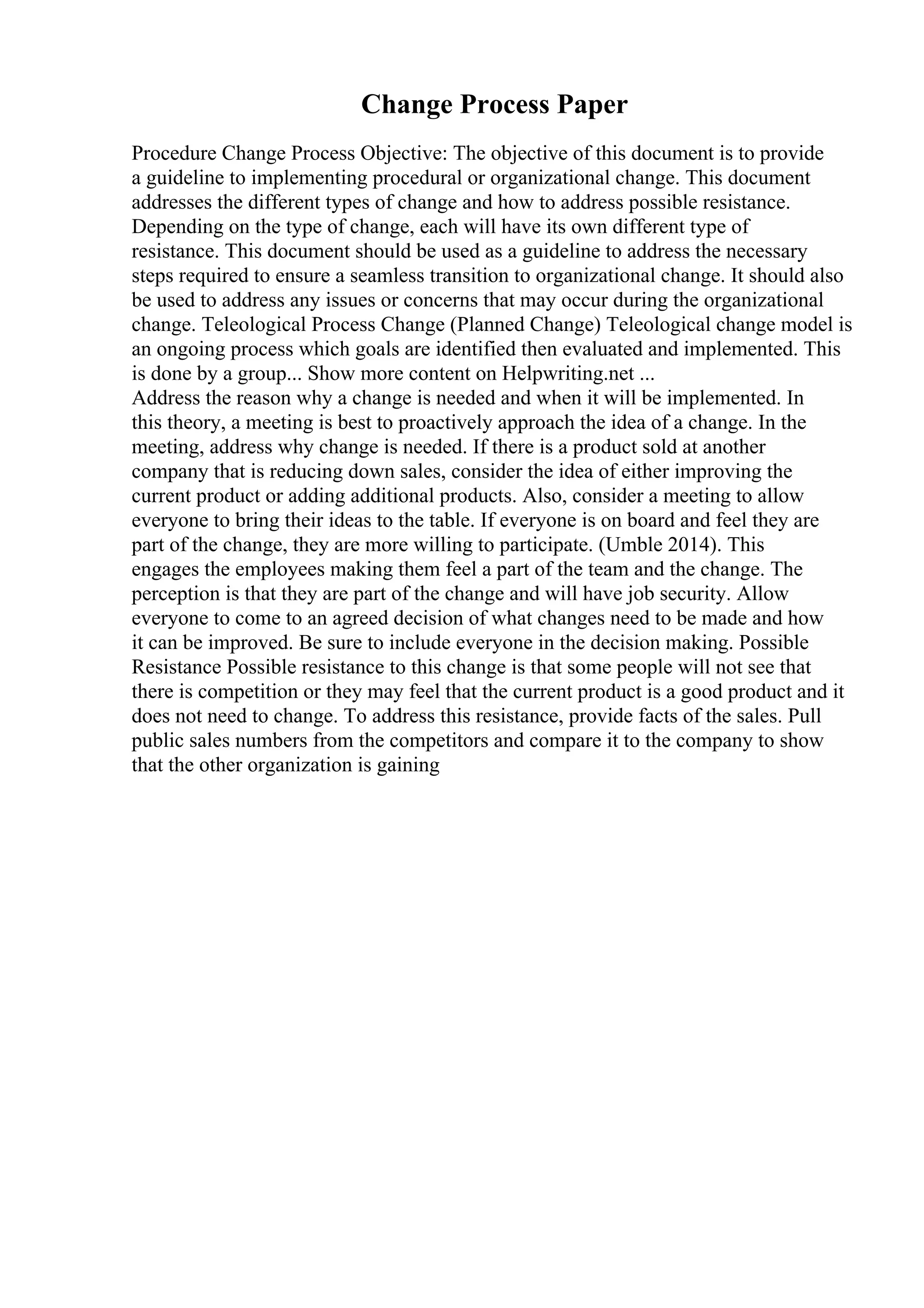 Change Process Paper
Procedure Change Process Objective: The objective of this document is to provide
a guideline to implementing procedural or organizational change. This document
addresses the different types of change and how to address possible resistance.
Depending on the type of change, each will have its own different type of
resistance. This document should be used as a guideline to address the necessary
steps required to ensure a seamless transition to organizational change. It should also
be used to address any issues or concerns that may occur during the organizational
change. Teleological Process Change (Planned Change) Teleological change model is
an ongoing process which goals are identified then evaluated and implemented. This
is done by a group... Show more content on Helpwriting.net ...
Address the reason why a change is needed and when it will be implemented. In
this theory, a meeting is best to proactively approach the idea of a change. In the
meeting, address why change is needed. If there is a product sold at another
company that is reducing down sales, consider the idea of either improving the
current product or adding additional products. Also, consider a meeting to allow
everyone to bring their ideas to the table. If everyone is on board and feel they are
part of the change, they are more willing to participate. (Umble 2014). This
engages the employees making them feel a part of the team and the change. The
perception is that they are part of the change and will have job security. Allow
everyone to come to an agreed decision of what changes need to be made and how
it can be improved. Be sure to include everyone in the decision making. Possible
Resistance Possible resistance to this change is that some people will not see that
there is competition or they may feel that the current product is a good product and it
does not need to change. To address this resistance, provide facts of the sales. Pull
public sales numbers from the competitors and compare it to the company to show
that the other organization is gaining
 