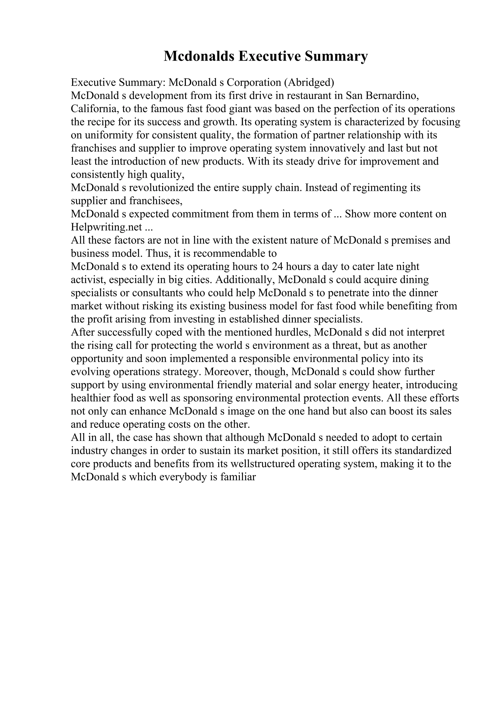 Mcdonalds Executive Summary
Executive Summary: McDonald s Corporation (Abridged)
McDonald s development from its first drive in restaurant in San Bernardino,
California, to the famous fast food giant was based on the perfection of its operations
the recipe for its success and growth. Its operating system is characterized by focusing
on uniformity for consistent quality, the formation of partner relationship with its
franchises and supplier to improve operating system innovatively and last but not
least the introduction of new products. With its steady drive for improvement and
consistently high quality,
McDonald s revolutionized the entire supply chain. Instead of regimenting its
supplier and franchisees,
McDonald s expected commitment from them in terms of ... Show more content on
Helpwriting.net ...
All these factors are not in line with the existent nature of McDonald s premises and
business model. Thus, it is recommendable to
McDonald s to extend its operating hours to 24 hours a day to cater late night
activist, especially in big cities. Additionally, McDonald s could acquire dining
specialists or consultants who could help McDonald s to penetrate into the dinner
market without risking its existing business model for fast food while benefiting from
the profit arising from investing in established dinner specialists.
After successfully coped with the mentioned hurdles, McDonald s did not interpret
the rising call for protecting the world s environment as a threat, but as another
opportunity and soon implemented a responsible environmental policy into its
evolving operations strategy. Moreover, though, McDonald s could show further
support by using environmental friendly material and solar energy heater, introducing
healthier food as well as sponsoring environmental protection events. All these efforts
not only can enhance McDonald s image on the one hand but also can boost its sales
and reduce operating costs on the other.
All in all, the case has shown that although McDonald s needed to adopt to certain
industry changes in order to sustain its market position, it still offers its standardized
core products and benefits from its wellstructured operating system, making it to the
McDonald s which everybody is familiar
 