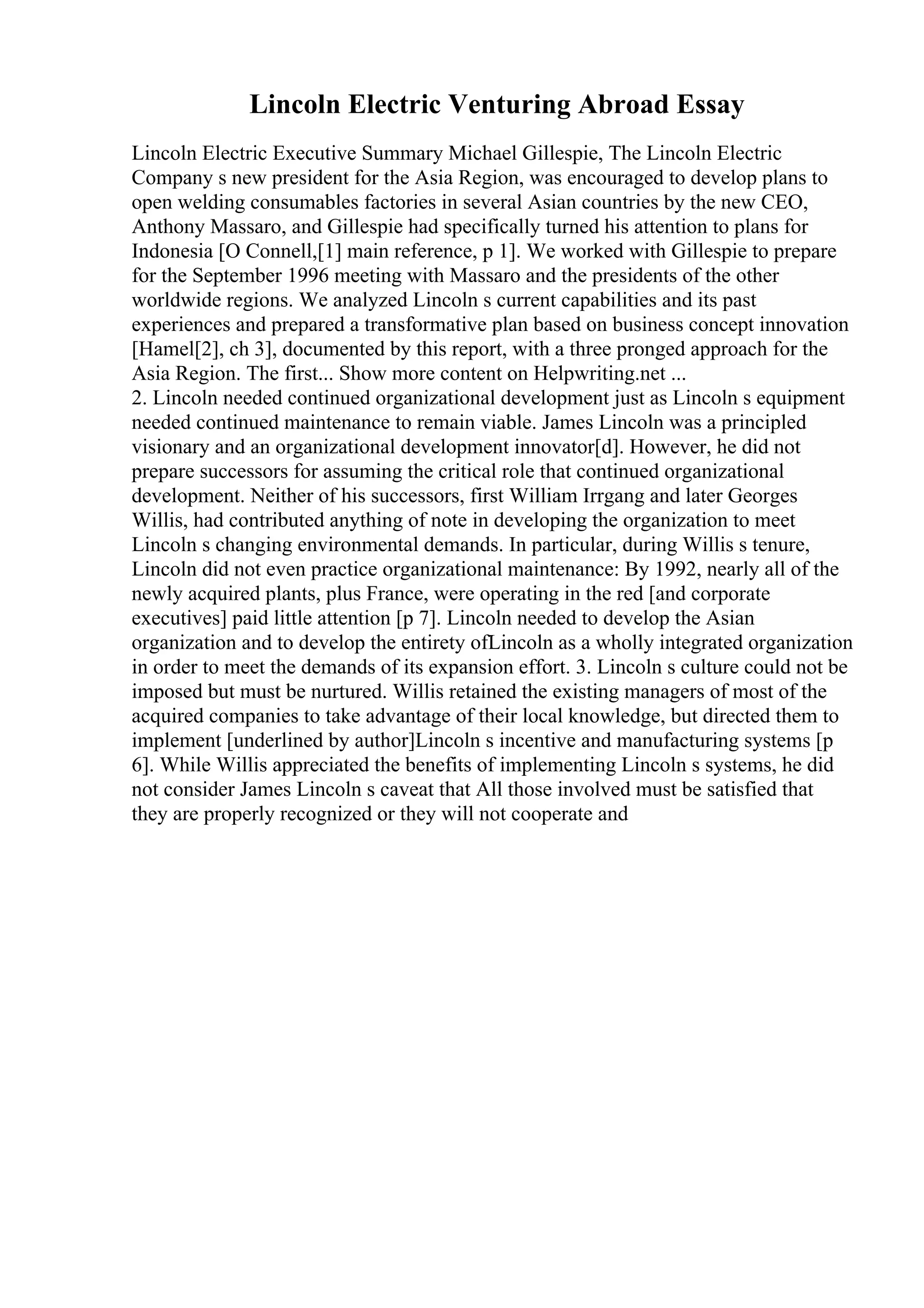 Lincoln Electric Venturing Abroad Essay
Lincoln Electric Executive Summary Michael Gillespie, The Lincoln Electric
Company s new president for the Asia Region, was encouraged to develop plans to
open welding consumables factories in several Asian countries by the new CEO,
Anthony Massaro, and Gillespie had specifically turned his attention to plans for
Indonesia [O Connell,[1] main reference, p 1]. We worked with Gillespie to prepare
for the September 1996 meeting with Massaro and the presidents of the other
worldwide regions. We analyzed Lincoln s current capabilities and its past
experiences and prepared a transformative plan based on business concept innovation
[Hamel[2], ch 3], documented by this report, with a three pronged approach for the
Asia Region. The first... Show more content on Helpwriting.net ...
2. Lincoln needed continued organizational development just as Lincoln s equipment
needed continued maintenance to remain viable. James Lincoln was a principled
visionary and an organizational development innovator[d]. However, he did not
prepare successors for assuming the critical role that continued organizational
development. Neither of his successors, first William Irrgang and later Georges
Willis, had contributed anything of note in developing the organization to meet
Lincoln s changing environmental demands. In particular, during Willis s tenure,
Lincoln did not even practice organizational maintenance: By 1992, nearly all of the
newly acquired plants, plus France, were operating in the red [and corporate
executives] paid little attention [p 7]. Lincoln needed to develop the Asian
organization and to develop the entirety ofLincoln as a wholly integrated organization
in order to meet the demands of its expansion effort. 3. Lincoln s culture could not be
imposed but must be nurtured. Willis retained the existing managers of most of the
acquired companies to take advantage of their local knowledge, but directed them to
implement [underlined by author]Lincoln s incentive and manufacturing systems [p
6]. While Willis appreciated the benefits of implementing Lincoln s systems, he did
not consider James Lincoln s caveat that All those involved must be satisfied that
they are properly recognized or they will not cooperate and
 