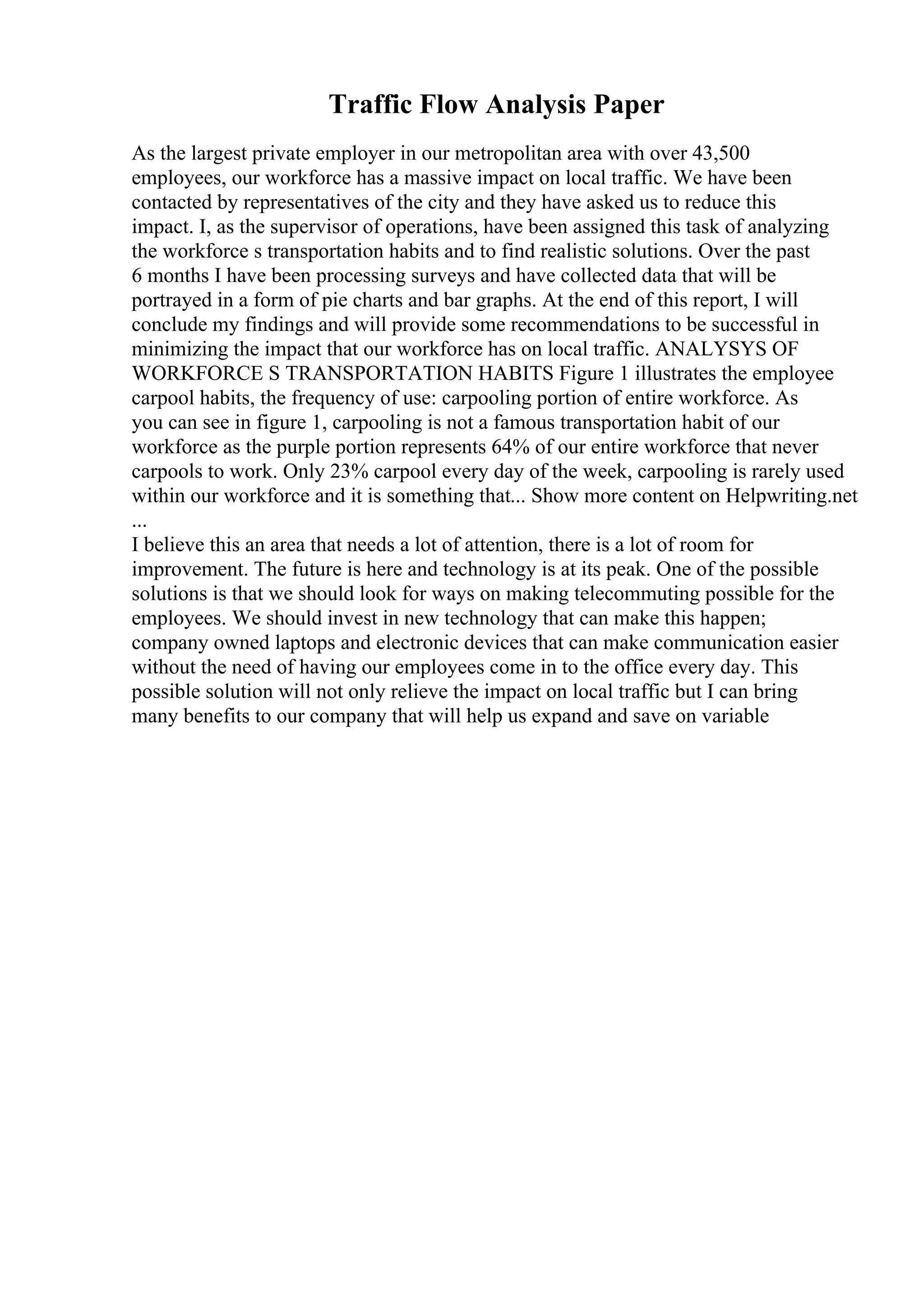 Traffic Flow Analysis Paper
As the largest private employer in our metropolitan area with over 43,500
employees, our workforce has a massive impact on local traffic. We have been
contacted by representatives of the city and they have asked us to reduce this
impact. I, as the supervisor of operations, have been assigned this task of analyzing
the workforce s transportation habits and to find realistic solutions. Over the past
6 months I have been processing surveys and have collected data that will be
portrayed in a form of pie charts and bar graphs. At the end of this report, I will
conclude my findings and will provide some recommendations to be successful in
minimizing the impact that our workforce has on local traffic. ANALYSYS OF
WORKFORCE S TRANSPORTATION HABITS Figure 1 illustrates the employee
carpool habits, the frequency of use: carpooling portion of entire workforce. As
you can see in figure 1, carpooling is not a famous transportation habit of our
workforce as the purple portion represents 64% of our entire workforce that never
carpools to work. Only 23% carpool every day of the week, carpooling is rarely used
within our workforce and it is something that... Show more content on Helpwriting.net
...
I believe this an area that needs a lot of attention, there is a lot of room for
improvement. The future is here and technology is at its peak. One of the possible
solutions is that we should look for ways on making telecommuting possible for the
employees. We should invest in new technology that can make this happen;
company owned laptops and electronic devices that can make communication easier
without the need of having our employees come in to the office every day. This
possible solution will not only relieve the impact on local traffic but I can bring
many benefits to our company that will help us expand and save on variable
 