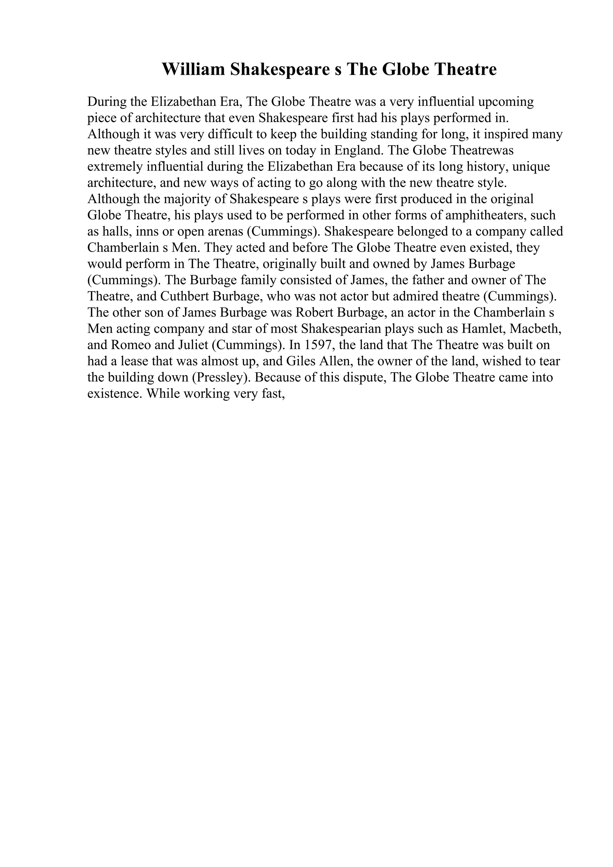 William Shakespeare s The Globe Theatre
During the Elizabethan Era, The Globe Theatre was a very influential upcoming
piece of architecture that even Shakespeare first had his plays performed in.
Although it was very difficult to keep the building standing for long, it inspired many
new theatre styles and still lives on today in England. The Globe Theatrewas
extremely influential during the Elizabethan Era because of its long history, unique
architecture, and new ways of acting to go along with the new theatre style.
Although the majority of Shakespeare s plays were first produced in the original
Globe Theatre, his plays used to be performed in other forms of amphitheaters, such
as halls, inns or open arenas (Cummings). Shakespeare belonged to a company called
Chamberlain s Men. They acted and before The Globe Theatre even existed, they
would perform in The Theatre, originally built and owned by James Burbage
(Cummings). The Burbage family consisted of James, the father and owner of The
Theatre, and Cuthbert Burbage, who was not actor but admired theatre (Cummings).
The other son of James Burbage was Robert Burbage, an actor in the Chamberlain s
Men acting company and star of most Shakespearian plays such as Hamlet, Macbeth,
and Romeo and Juliet (Cummings). In 1597, the land that The Theatre was built on
had a lease that was almost up, and Giles Allen, the owner of the land, wished to tear
the building down (Pressley). Because of this dispute, The Globe Theatre came into
existence. While working very fast,
 