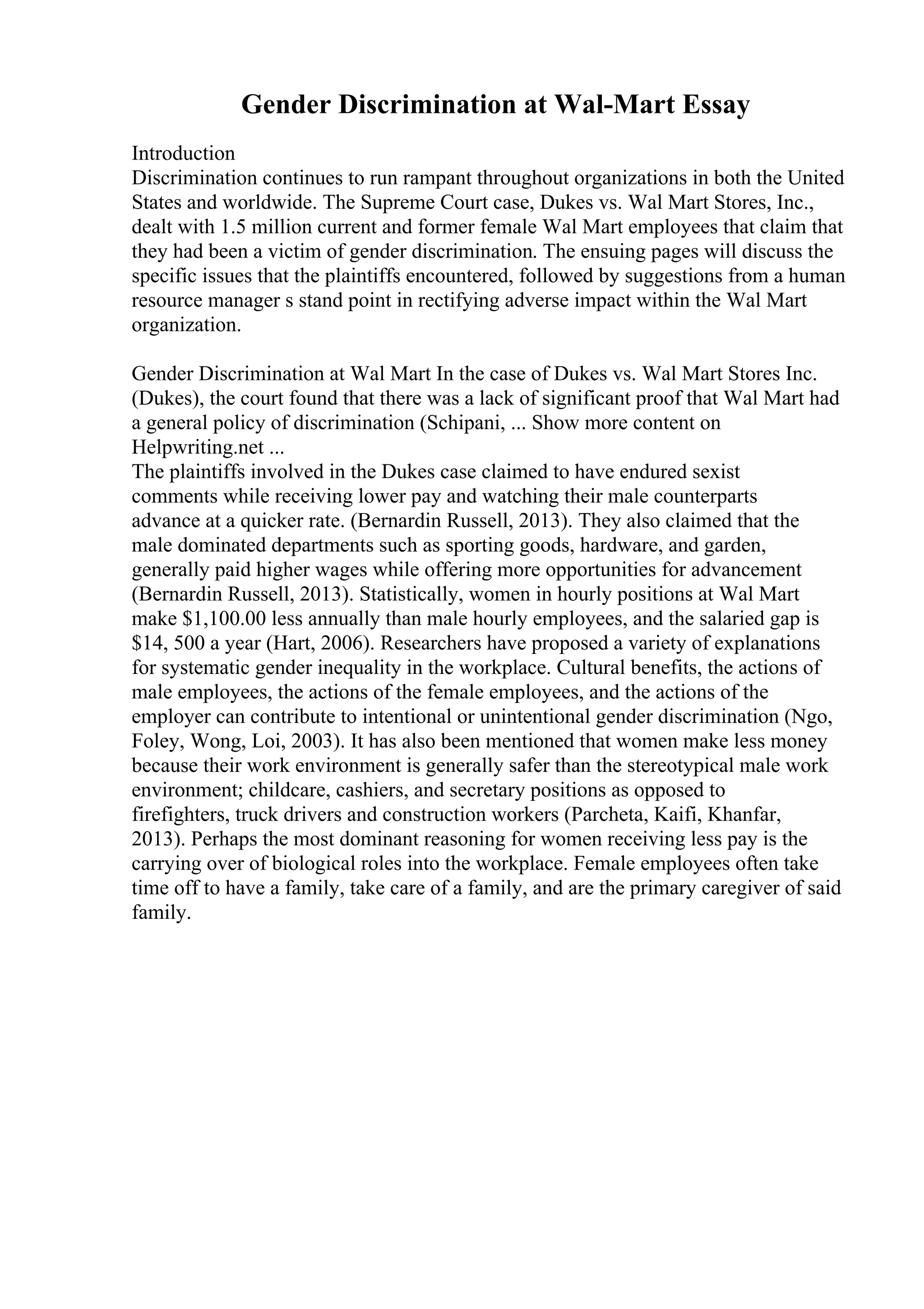 Gender Discrimination at Wal-Mart Essay
Introduction
Discrimination continues to run rampant throughout organizations in both the United
States and worldwide. The Supreme Court case, Dukes vs. Wal Mart Stores, Inc.,
dealt with 1.5 million current and former female Wal Mart employees that claim that
they had been a victim of gender discrimination. The ensuing pages will discuss the
specific issues that the plaintiffs encountered, followed by suggestions from a human
resource manager s stand point in rectifying adverse impact within the Wal Mart
organization.
Gender Discrimination at Wal Mart In the case of Dukes vs. Wal Mart Stores Inc.
(Dukes), the court found that there was a lack of significant proof that Wal Mart had
a general policy of discrimination (Schipani, ... Show more content on
Helpwriting.net ...
The plaintiffs involved in the Dukes case claimed to have endured sexist
comments while receiving lower pay and watching their male counterparts
advance at a quicker rate. (Bernardin Russell, 2013). They also claimed that the
male dominated departments such as sporting goods, hardware, and garden,
generally paid higher wages while offering more opportunities for advancement
(Bernardin Russell, 2013). Statistically, women in hourly positions at Wal Mart
make $1,100.00 less annually than male hourly employees, and the salaried gap is
$14, 500 a year (Hart, 2006). Researchers have proposed a variety of explanations
for systematic gender inequality in the workplace. Cultural benefits, the actions of
male employees, the actions of the female employees, and the actions of the
employer can contribute to intentional or unintentional gender discrimination (Ngo,
Foley, Wong, Loi, 2003). It has also been mentioned that women make less money
because their work environment is generally safer than the stereotypical male work
environment; childcare, cashiers, and secretary positions as opposed to
firefighters, truck drivers and construction workers (Parcheta, Kaifi, Khanfar,
2013). Perhaps the most dominant reasoning for women receiving less pay is the
carrying over of biological roles into the workplace. Female employees often take
time off to have a family, take care of a family, and are the primary caregiver of said
family.
 