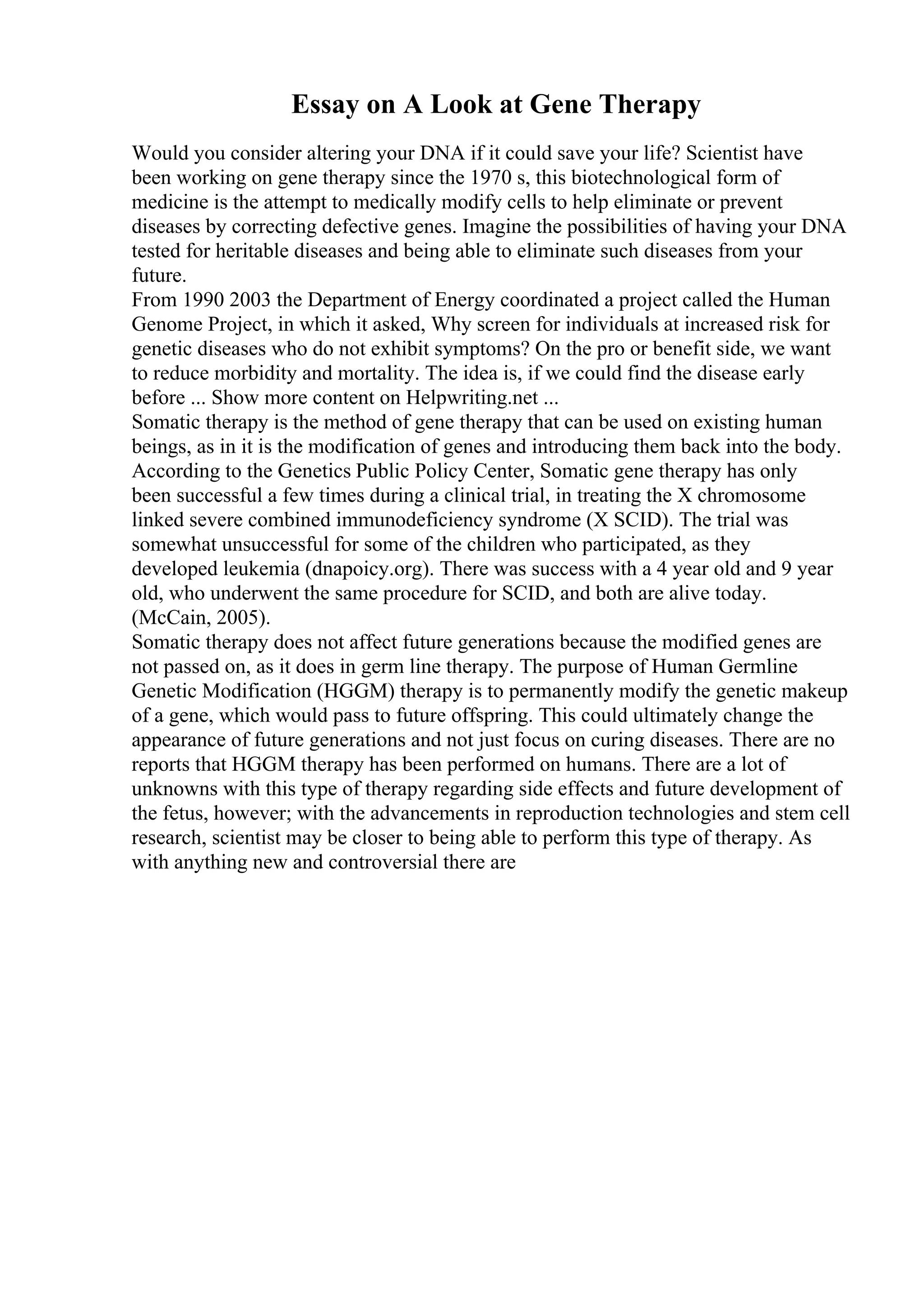 Essay on A Look at Gene Therapy
Would you consider altering your DNA if it could save your life? Scientist have
been working on gene therapy since the 1970 s, this biotechnological form of
medicine is the attempt to medically modify cells to help eliminate or prevent
diseases by correcting defective genes. Imagine the possibilities of having your DNA
tested for heritable diseases and being able to eliminate such diseases from your
future.
From 1990 2003 the Department of Energy coordinated a project called the Human
Genome Project, in which it asked, Why screen for individuals at increased risk for
genetic diseases who do not exhibit symptoms? On the pro or benefit side, we want
to reduce morbidity and mortality. The idea is, if we could find the disease early
before ... Show more content on Helpwriting.net ...
Somatic therapy is the method of gene therapy that can be used on existing human
beings, as in it is the modification of genes and introducing them back into the body.
According to the Genetics Public Policy Center, Somatic gene therapy has only
been successful a few times during a clinical trial, in treating the X chromosome
linked severe combined immunodeficiency syndrome (X SCID). The trial was
somewhat unsuccessful for some of the children who participated, as they
developed leukemia (dnapoicy.org). There was success with a 4 year old and 9 year
old, who underwent the same procedure for SCID, and both are alive today.
(McCain, 2005).
Somatic therapy does not affect future generations because the modified genes are
not passed on, as it does in germ line therapy. The purpose of Human Germline
Genetic Modification (HGGM) therapy is to permanently modify the genetic makeup
of a gene, which would pass to future offspring. This could ultimately change the
appearance of future generations and not just focus on curing diseases. There are no
reports that HGGM therapy has been performed on humans. There are a lot of
unknowns with this type of therapy regarding side effects and future development of
the fetus, however; with the advancements in reproduction technologies and stem cell
research, scientist may be closer to being able to perform this type of therapy. As
with anything new and controversial there are
 