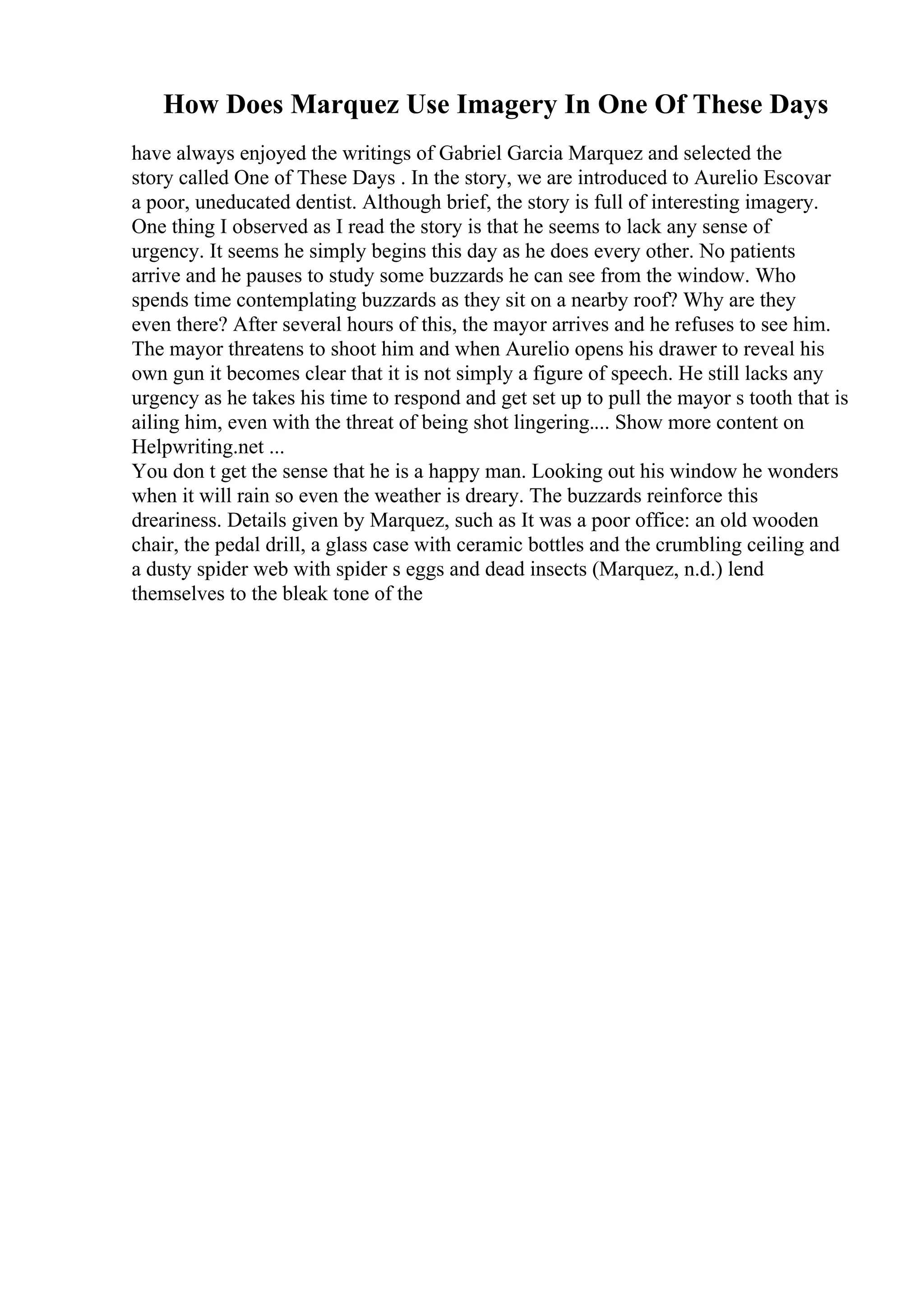 How Does Marquez Use Imagery In One Of These Days
have always enjoyed the writings of Gabriel Garcia Marquez and selected the
story called One of These Days . In the story, we are introduced to Aurelio Escovar
a poor, uneducated dentist. Although brief, the story is full of interesting imagery.
One thing I observed as I read the story is that he seems to lack any sense of
urgency. It seems he simply begins this day as he does every other. No patients
arrive and he pauses to study some buzzards he can see from the window. Who
spends time contemplating buzzards as they sit on a nearby roof? Why are they
even there? After several hours of this, the mayor arrives and he refuses to see him.
The mayor threatens to shoot him and when Aurelio opens his drawer to reveal his
own gun it becomes clear that it is not simply a figure of speech. He still lacks any
urgency as he takes his time to respond and get set up to pull the mayor s tooth that is
ailing him, even with the threat of being shot lingering.... Show more content on
Helpwriting.net ...
You don t get the sense that he is a happy man. Looking out his window he wonders
when it will rain so even the weather is dreary. The buzzards reinforce this
dreariness. Details given by Marquez, such as It was a poor office: an old wooden
chair, the pedal drill, a glass case with ceramic bottles and the crumbling ceiling and
a dusty spider web with spider s eggs and dead insects (Marquez, n.d.) lend
themselves to the bleak tone of the
 
