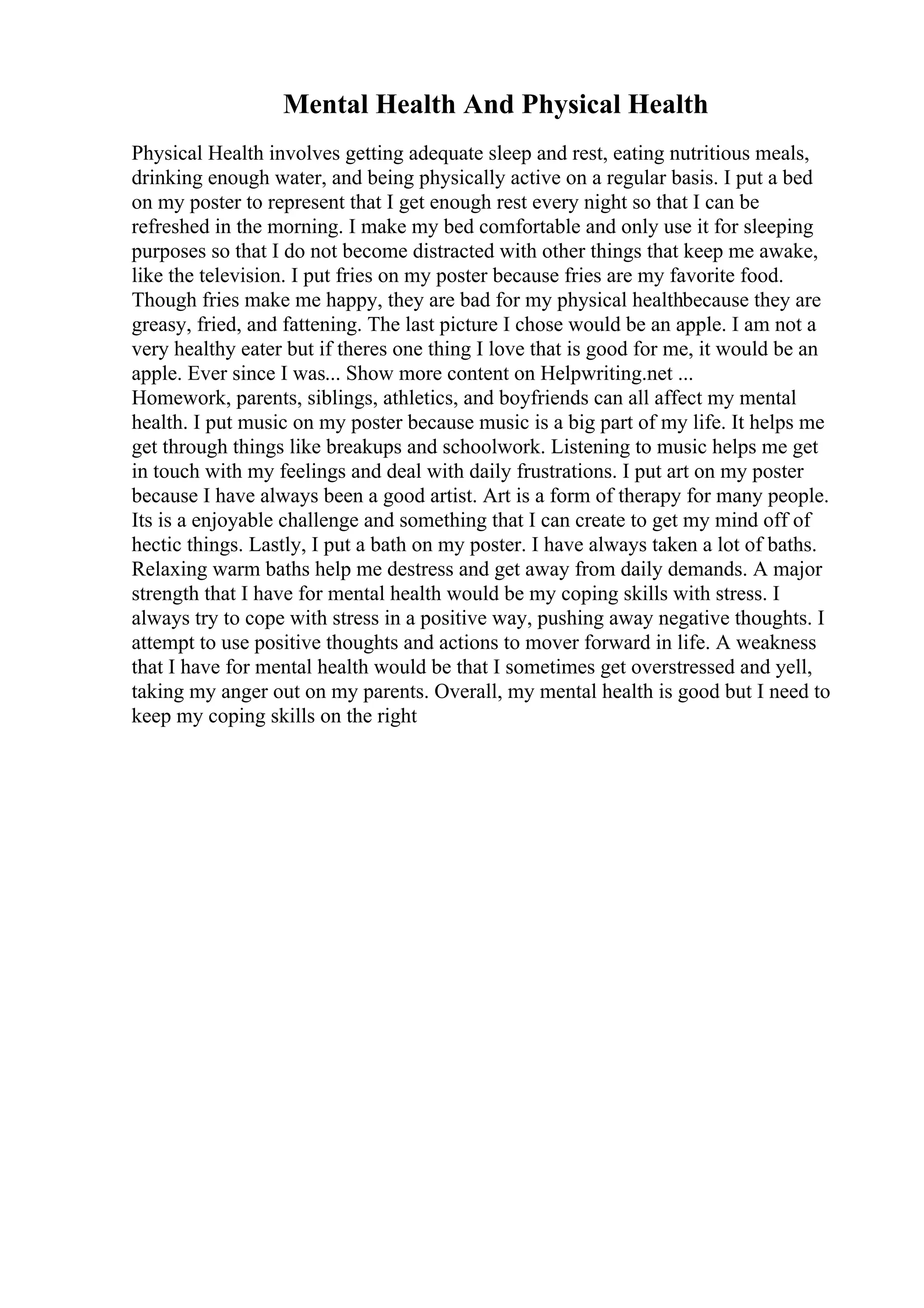 Mental Health And Physical Health
Physical Health involves getting adequate sleep and rest, eating nutritious meals,
drinking enough water, and being physically active on a regular basis. I put a bed
on my poster to represent that I get enough rest every night so that I can be
refreshed in the morning. I make my bed comfortable and only use it for sleeping
purposes so that I do not become distracted with other things that keep me awake,
like the television. I put fries on my poster because fries are my favorite food.
Though fries make me happy, they are bad for my physical healthbecause they are
greasy, fried, and fattening. The last picture I chose would be an apple. I am not a
very healthy eater but if theres one thing I love that is good for me, it would be an
apple. Ever since I was... Show more content on Helpwriting.net ...
Homework, parents, siblings, athletics, and boyfriends can all affect my mental
health. I put music on my poster because music is a big part of my life. It helps me
get through things like breakups and schoolwork. Listening to music helps me get
in touch with my feelings and deal with daily frustrations. I put art on my poster
because I have always been a good artist. Art is a form of therapy for many people.
Its is a enjoyable challenge and something that I can create to get my mind off of
hectic things. Lastly, I put a bath on my poster. I have always taken a lot of baths.
Relaxing warm baths help me destress and get away from daily demands. A major
strength that I have for mental health would be my coping skills with stress. I
always try to cope with stress in a positive way, pushing away negative thoughts. I
attempt to use positive thoughts and actions to mover forward in life. A weakness
that I have for mental health would be that I sometimes get overstressed and yell,
taking my anger out on my parents. Overall, my mental health is good but I need to
keep my coping skills on the right
 