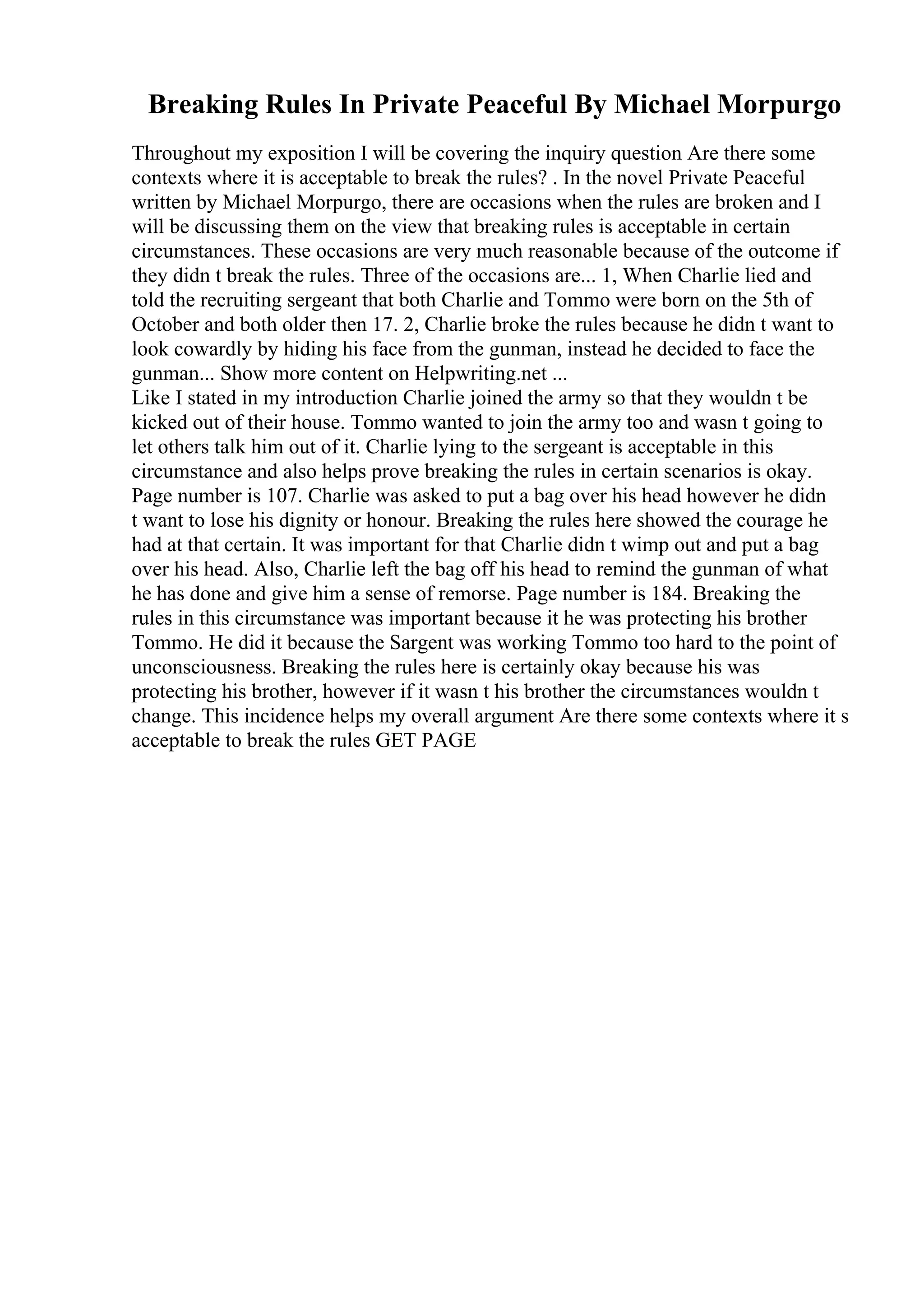 Breaking Rules In Private Peaceful By Michael Morpurgo
Throughout my exposition I will be covering the inquiry question Are there some
contexts where it is acceptable to break the rules? . In the novel Private Peaceful
written by Michael Morpurgo, there are occasions when the rules are broken and I
will be discussing them on the view that breaking rules is acceptable in certain
circumstances. These occasions are very much reasonable because of the outcome if
they didn t break the rules. Three of the occasions are... 1, When Charlie lied and
told the recruiting sergeant that both Charlie and Tommo were born on the 5th of
October and both older then 17. 2, Charlie broke the rules because he didn t want to
look cowardly by hiding his face from the gunman, instead he decided to face the
gunman... Show more content on Helpwriting.net ...
Like I stated in my introduction Charlie joined the army so that they wouldn t be
kicked out of their house. Tommo wanted to join the army too and wasn t going to
let others talk him out of it. Charlie lying to the sergeant is acceptable in this
circumstance and also helps prove breaking the rules in certain scenarios is okay.
Page number is 107. Charlie was asked to put a bag over his head however he didn
t want to lose his dignity or honour. Breaking the rules here showed the courage he
had at that certain. It was important for that Charlie didn t wimp out and put a bag
over his head. Also, Charlie left the bag off his head to remind the gunman of what
he has done and give him a sense of remorse. Page number is 184. Breaking the
rules in this circumstance was important because it he was protecting his brother
Tommo. He did it because the Sargent was working Tommo too hard to the point of
unconsciousness. Breaking the rules here is certainly okay because his was
protecting his brother, however if it wasn t his brother the circumstances wouldn t
change. This incidence helps my overall argument Are there some contexts where it s
acceptable to break the rules GET PAGE
 