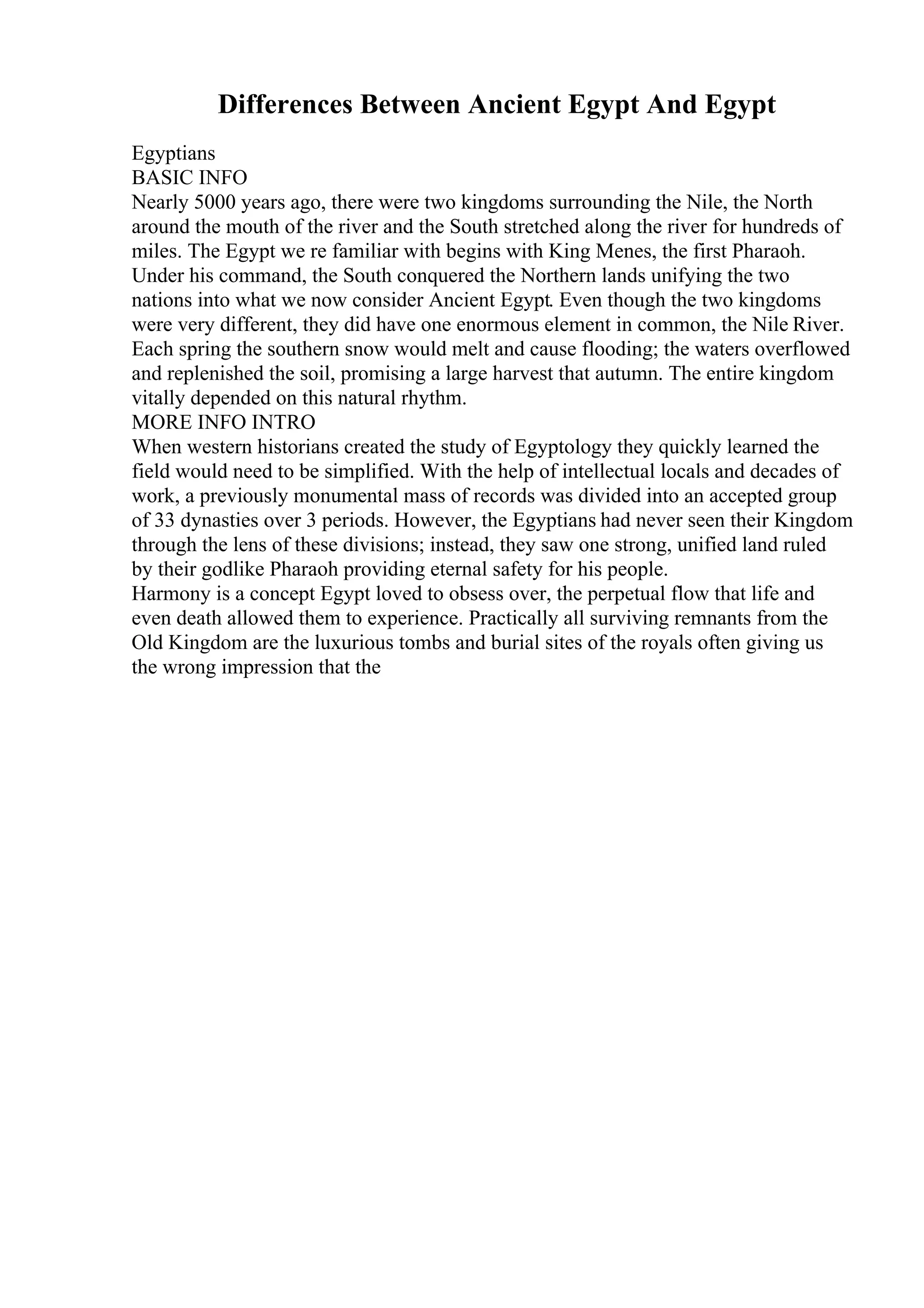 Differences Between Ancient Egypt And Egypt
Egyptians
BASIC INFO
Nearly 5000 years ago, there were two kingdoms surrounding the Nile, the North
around the mouth of the river and the South stretched along the river for hundreds of
miles. The Egypt we re familiar with begins with King Menes, the first Pharaoh.
Under his command, the South conquered the Northern lands unifying the two
nations into what we now consider Ancient Egypt. Even though the two kingdoms
were very different, they did have one enormous element in common, the Nile River.
Each spring the southern snow would melt and cause flooding; the waters overflowed
and replenished the soil, promising a large harvest that autumn. The entire kingdom
vitally depended on this natural rhythm.
MORE INFO INTRO
When western historians created the study of Egyptology they quickly learned the
field would need to be simplified. With the help of intellectual locals and decades of
work, a previously monumental mass of records was divided into an accepted group
of 33 dynasties over 3 periods. However, the Egyptians had never seen their Kingdom
through the lens of these divisions; instead, they saw one strong, unified land ruled
by their godlike Pharaoh providing eternal safety for his people.
Harmony is a concept Egypt loved to obsess over, the perpetual flow that life and
even death allowed them to experience. Practically all surviving remnants from the
Old Kingdom are the luxurious tombs and burial sites of the royals often giving us
the wrong impression that the
 