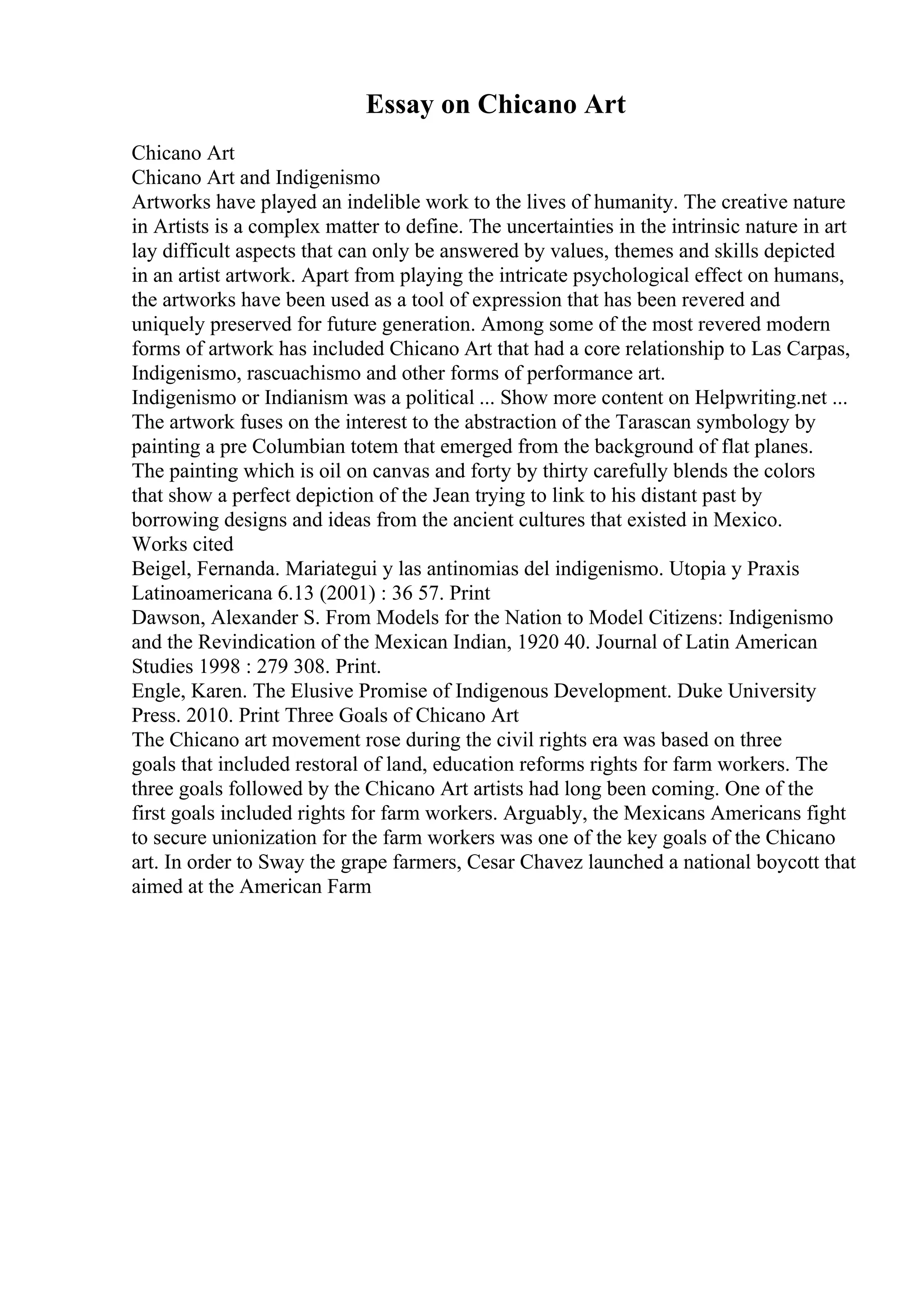 Essay on Chicano Art
Chicano Art
Chicano Art and Indigenismo
Artworks have played an indelible work to the lives of humanity. The creative nature
in Artists is a complex matter to define. The uncertainties in the intrinsic nature in art
lay difficult aspects that can only be answered by values, themes and skills depicted
in an artist artwork. Apart from playing the intricate psychological effect on humans,
the artworks have been used as a tool of expression that has been revered and
uniquely preserved for future generation. Among some of the most revered modern
forms of artwork has included Chicano Art that had a core relationship to Las Carpas,
Indigenismo, rascuachismo and other forms of performance art.
Indigenismo or Indianism was a political ... Show more content on Helpwriting.net ...
The artwork fuses on the interest to the abstraction of the Tarascan symbology by
painting a pre Columbian totem that emerged from the background of flat planes.
The painting which is oil on canvas and forty by thirty carefully blends the colors
that show a perfect depiction of the Jean trying to link to his distant past by
borrowing designs and ideas from the ancient cultures that existed in Mexico.
Works cited
Beigel, Fernanda. Mariategui y las antinomias del indigenismo. Utopia y Praxis
Latinoamericana 6.13 (2001) : 36 57. Print
Dawson, Alexander S. From Models for the Nation to Model Citizens: Indigenismo
and the Revindication of the Mexican Indian, 1920 40. Journal of Latin American
Studies 1998 : 279 308. Print.
Engle, Karen. The Elusive Promise of Indigenous Development. Duke University
Press. 2010. Print Three Goals of Chicano Art
The Chicano art movement rose during the civil rights era was based on three
goals that included restoral of land, education reforms rights for farm workers. The
three goals followed by the Chicano Art artists had long been coming. One of the
first goals included rights for farm workers. Arguably, the Mexicans Americans fight
to secure unionization for the farm workers was one of the key goals of the Chicano
art. In order to Sway the grape farmers, Cesar Chavez launched a national boycott that
aimed at the American Farm
 