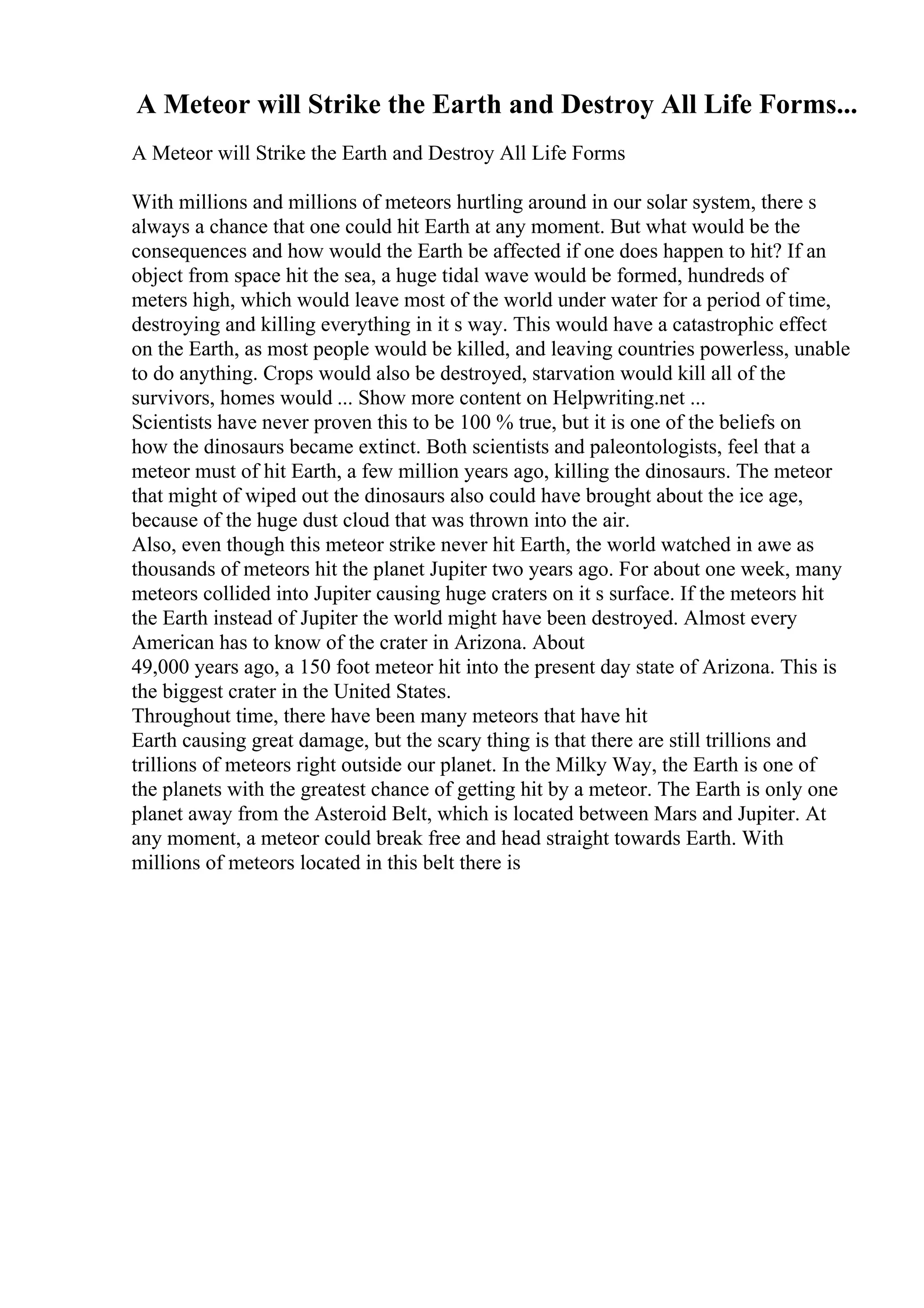 A Meteor will Strike the Earth and Destroy All Life Forms...
A Meteor will Strike the Earth and Destroy All Life Forms
With millions and millions of meteors hurtling around in our solar system, there s
always a chance that one could hit Earth at any moment. But what would be the
consequences and how would the Earth be affected if one does happen to hit? If an
object from space hit the sea, a huge tidal wave would be formed, hundreds of
meters high, which would leave most of the world under water for a period of time,
destroying and killing everything in it s way. This would have a catastrophic effect
on the Earth, as most people would be killed, and leaving countries powerless, unable
to do anything. Crops would also be destroyed, starvation would kill all of the
survivors, homes would ... Show more content on Helpwriting.net ...
Scientists have never proven this to be 100 % true, but it is one of the beliefs on
how the dinosaurs became extinct. Both scientists and paleontologists, feel that a
meteor must of hit Earth, a few million years ago, killing the dinosaurs. The meteor
that might of wiped out the dinosaurs also could have brought about the ice age,
because of the huge dust cloud that was thrown into the air.
Also, even though this meteor strike never hit Earth, the world watched in awe as
thousands of meteors hit the planet Jupiter two years ago. For about one week, many
meteors collided into Jupiter causing huge craters on it s surface. If the meteors hit
the Earth instead of Jupiter the world might have been destroyed. Almost every
American has to know of the crater in Arizona. About
49,000 years ago, a 150 foot meteor hit into the present day state of Arizona. This is
the biggest crater in the United States.
Throughout time, there have been many meteors that have hit
Earth causing great damage, but the scary thing is that there are still trillions and
trillions of meteors right outside our planet. In the Milky Way, the Earth is one of
the planets with the greatest chance of getting hit by a meteor. The Earth is only one
planet away from the Asteroid Belt, which is located between Mars and Jupiter. At
any moment, a meteor could break free and head straight towards Earth. With
millions of meteors located in this belt there is
 