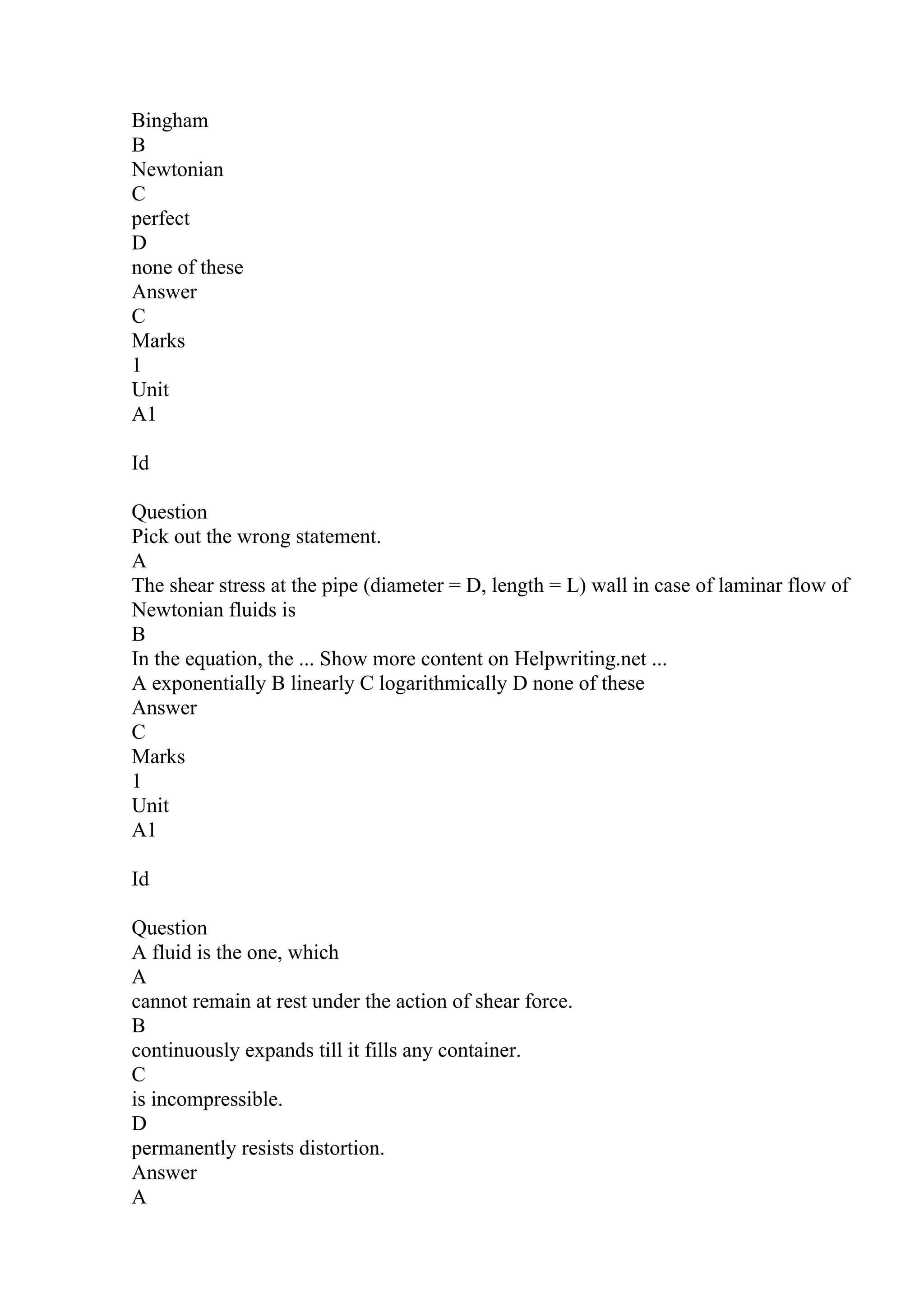 Bingham
B
Newtonian
C
perfect
D
none of these
Answer
C
Marks
1
Unit
A1
Id
Question
Pick out the wrong statement.
A
The shear stress at the pipe (diameter = D, length = L) wall in case of laminar flow of
Newtonian fluids is
B
In the equation, the ... Show more content on Helpwriting.net ...
A exponentially B linearly C logarithmically D none of these
Answer
C
Marks
1
Unit
A1
Id
Question
A fluid is the one, which
A
cannot remain at rest under the action of shear force.
B
continuously expands till it fills any container.
C
is incompressible.
D
permanently resists distortion.
Answer
A
 