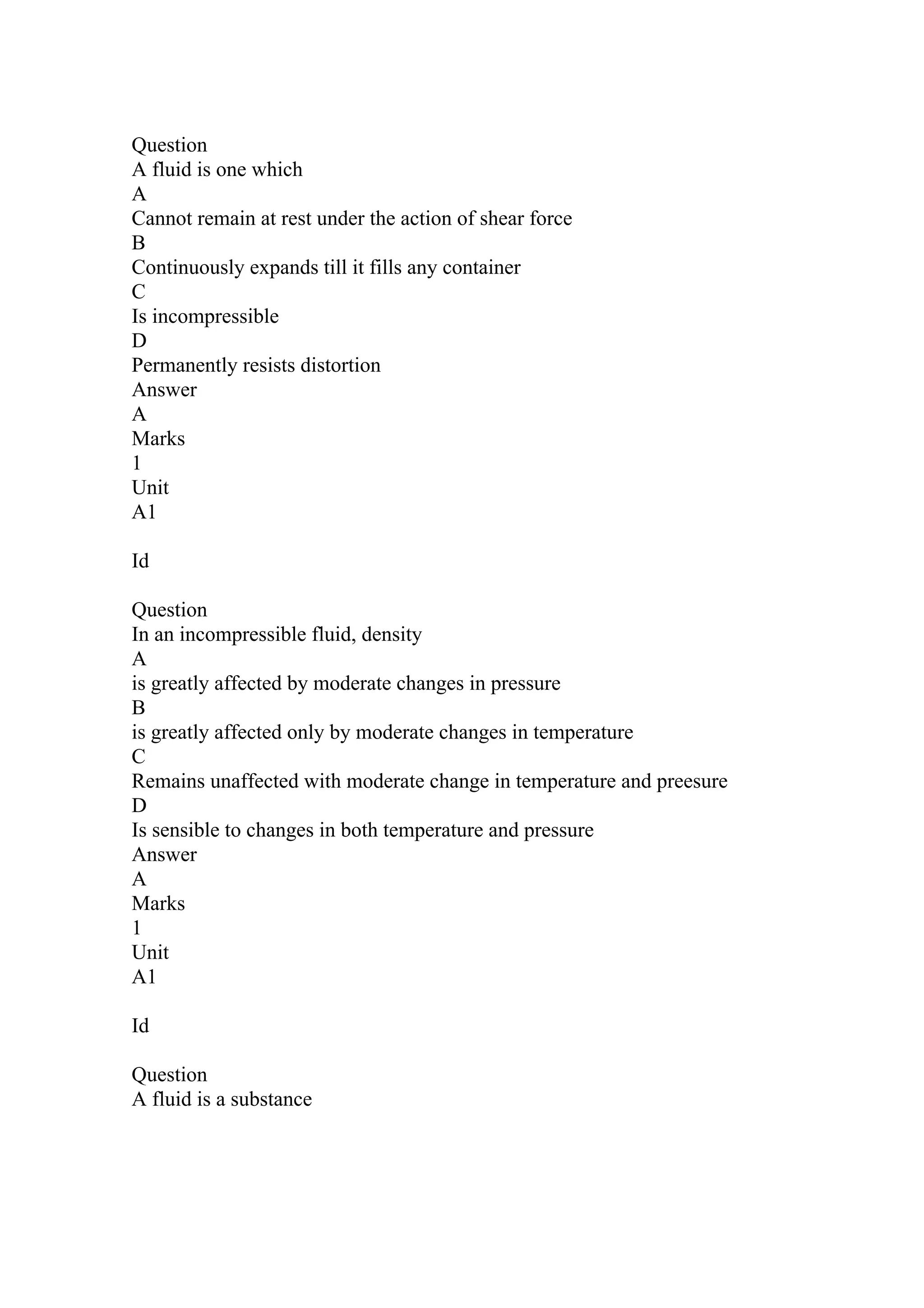 Question
A fluid is one which
A
Cannot remain at rest under the action of shear force
B
Continuously expands till it fills any container
C
Is incompressible
D
Permanently resists distortion
Answer
A
Marks
1
Unit
A1
Id
Question
In an incompressible fluid, density
A
is greatly affected by moderate changes in pressure
B
is greatly affected only by moderate changes in temperature
C
Remains unaffected with moderate change in temperature and preesure
D
Is sensible to changes in both temperature and pressure
Answer
A
Marks
1
Unit
A1
Id
Question
A fluid is a substance
 
