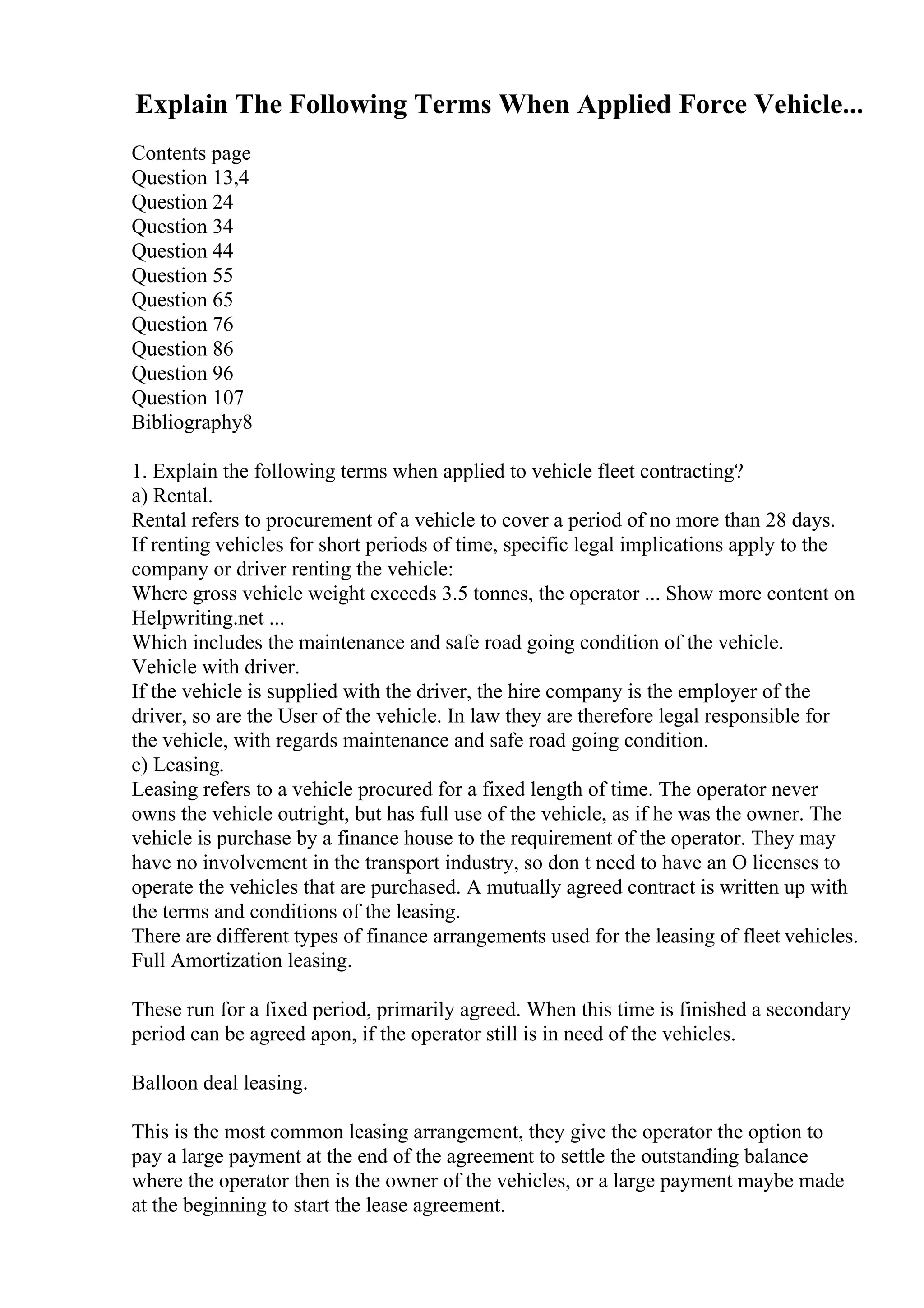 Explain The Following Terms When Applied Force Vehicle...
Contents page
Question 13,4
Question 24
Question 34
Question 44
Question 55
Question 65
Question 76
Question 86
Question 96
Question 107
Bibliography8
1. Explain the following terms when applied to vehicle fleet contracting?
a) Rental.
Rental refers to procurement of a vehicle to cover a period of no more than 28 days.
If renting vehicles for short periods of time, specific legal implications apply to the
company or driver renting the vehicle:
Where gross vehicle weight exceeds 3.5 tonnes, the operator ... Show more content on
Helpwriting.net ...
Which includes the maintenance and safe road going condition of the vehicle.
Vehicle with driver.
If the vehicle is supplied with the driver, the hire company is the employer of the
driver, so are the User of the vehicle. In law they are therefore legal responsible for
the vehicle, with regards maintenance and safe road going condition.
c) Leasing.
Leasing refers to a vehicle procured for a fixed length of time. The operator never
owns the vehicle outright, but has full use of the vehicle, as if he was the owner. The
vehicle is purchase by a finance house to the requirement of the operator. They may
have no involvement in the transport industry, so don t need to have an O licenses to
operate the vehicles that are purchased. A mutually agreed contract is written up with
the terms and conditions of the leasing.
There are different types of finance arrangements used for the leasing of fleet vehicles.
Full Amortization leasing.
These run for a fixed period, primarily agreed. When this time is finished a secondary
period can be agreed apon, if the operator still is in need of the vehicles.
Balloon deal leasing.
This is the most common leasing arrangement, they give the operator the option to
pay a large payment at the end of the agreement to settle the outstanding balance
where the operator then is the owner of the vehicles, or a large payment maybe made
at the beginning to start the lease agreement.
 