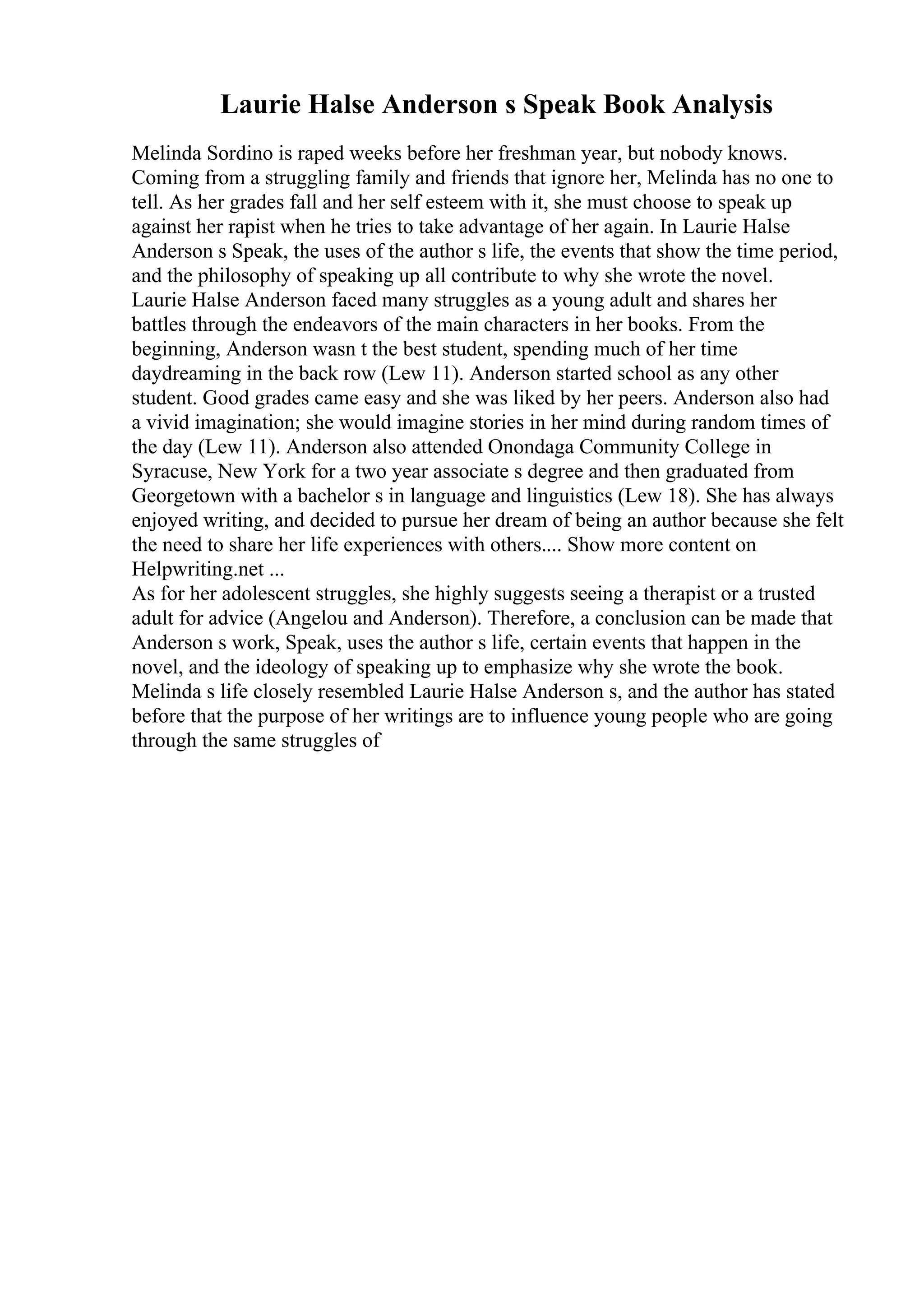 Laurie Halse Anderson s Speak Book Analysis
Melinda Sordino is raped weeks before her freshman year, but nobody knows.
Coming from a struggling family and friends that ignore her, Melinda has no one to
tell. As her grades fall and her self esteem with it, she must choose to speak up
against her rapist when he tries to take advantage of her again. In Laurie Halse
Anderson s Speak, the uses of the author s life, the events that show the time period,
and the philosophy of speaking up all contribute to why she wrote the novel.
Laurie Halse Anderson faced many struggles as a young adult and shares her
battles through the endeavors of the main characters in her books. From the
beginning, Anderson wasn t the best student, spending much of her time
daydreaming in the back row (Lew 11). Anderson started school as any other
student. Good grades came easy and she was liked by her peers. Anderson also had
a vivid imagination; she would imagine stories in her mind during random times of
the day (Lew 11). Anderson also attended Onondaga Community College in
Syracuse, New York for a two year associate s degree and then graduated from
Georgetown with a bachelor s in language and linguistics (Lew 18). She has always
enjoyed writing, and decided to pursue her dream of being an author because she felt
the need to share her life experiences with others.... Show more content on
Helpwriting.net ...
As for her adolescent struggles, she highly suggests seeing a therapist or a trusted
adult for advice (Angelou and Anderson). Therefore, a conclusion can be made that
Anderson s work, Speak, uses the author s life, certain events that happen in the
novel, and the ideology of speaking up to emphasize why she wrote the book.
Melinda s life closely resembled Laurie Halse Anderson s, and the author has stated
before that the purpose of her writings are to influence young people who are going
through the same struggles of
 
