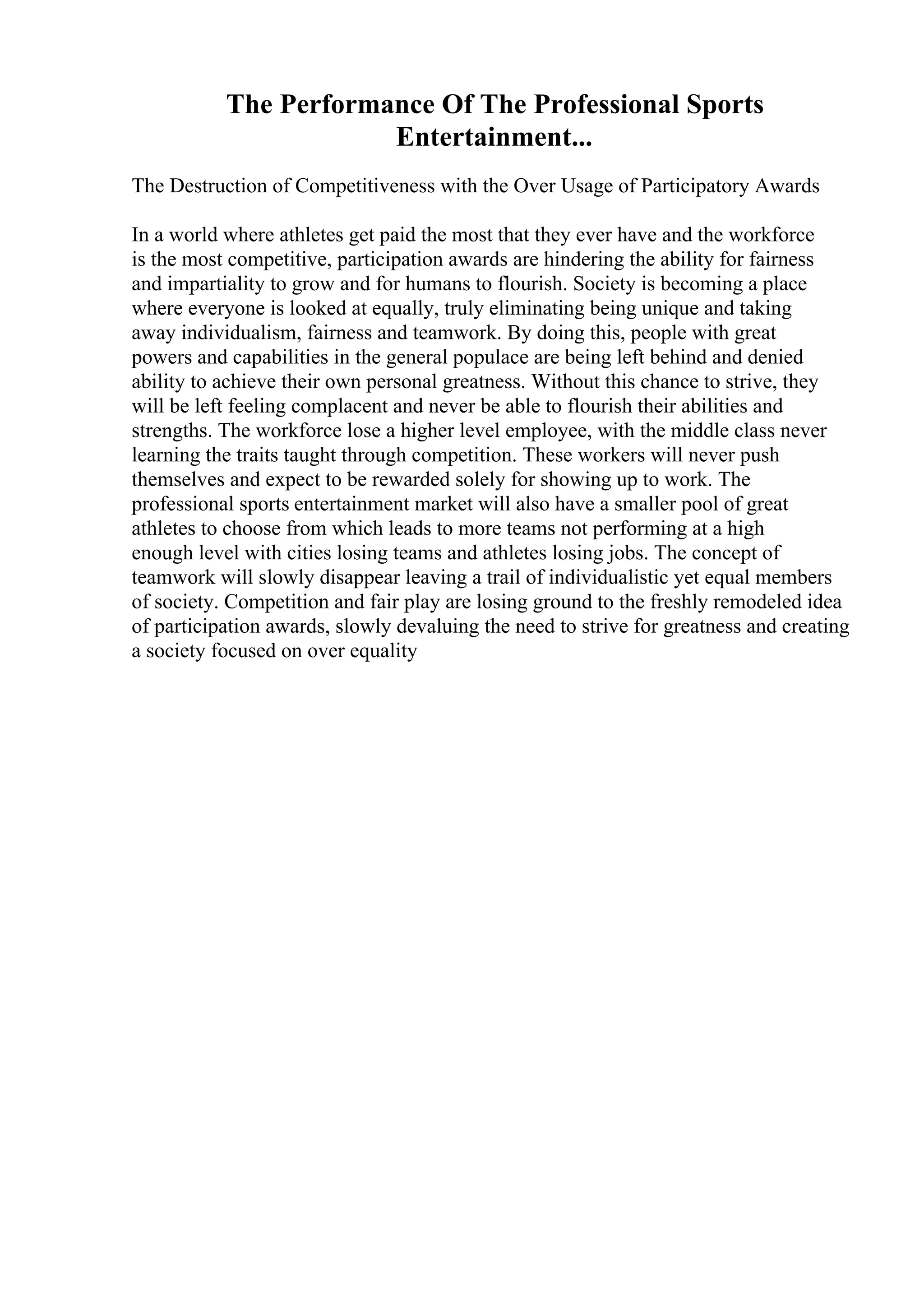 The Performance Of The Professional Sports
Entertainment...
The Destruction of Competitiveness with the Over Usage of Participatory Awards
In a world where athletes get paid the most that they ever have and the workforce
is the most competitive, participation awards are hindering the ability for fairness
and impartiality to grow and for humans to flourish. Society is becoming a place
where everyone is looked at equally, truly eliminating being unique and taking
away individualism, fairness and teamwork. By doing this, people with great
powers and capabilities in the general populace are being left behind and denied
ability to achieve their own personal greatness. Without this chance to strive, they
will be left feeling complacent and never be able to flourish their abilities and
strengths. The workforce lose a higher level employee, with the middle class never
learning the traits taught through competition. These workers will never push
themselves and expect to be rewarded solely for showing up to work. The
professional sports entertainment market will also have a smaller pool of great
athletes to choose from which leads to more teams not performing at a high
enough level with cities losing teams and athletes losing jobs. The concept of
teamwork will slowly disappear leaving a trail of individualistic yet equal members
of society. Competition and fair play are losing ground to the freshly remodeled idea
of participation awards, slowly devaluing the need to strive for greatness and creating
a society focused on over equality
 