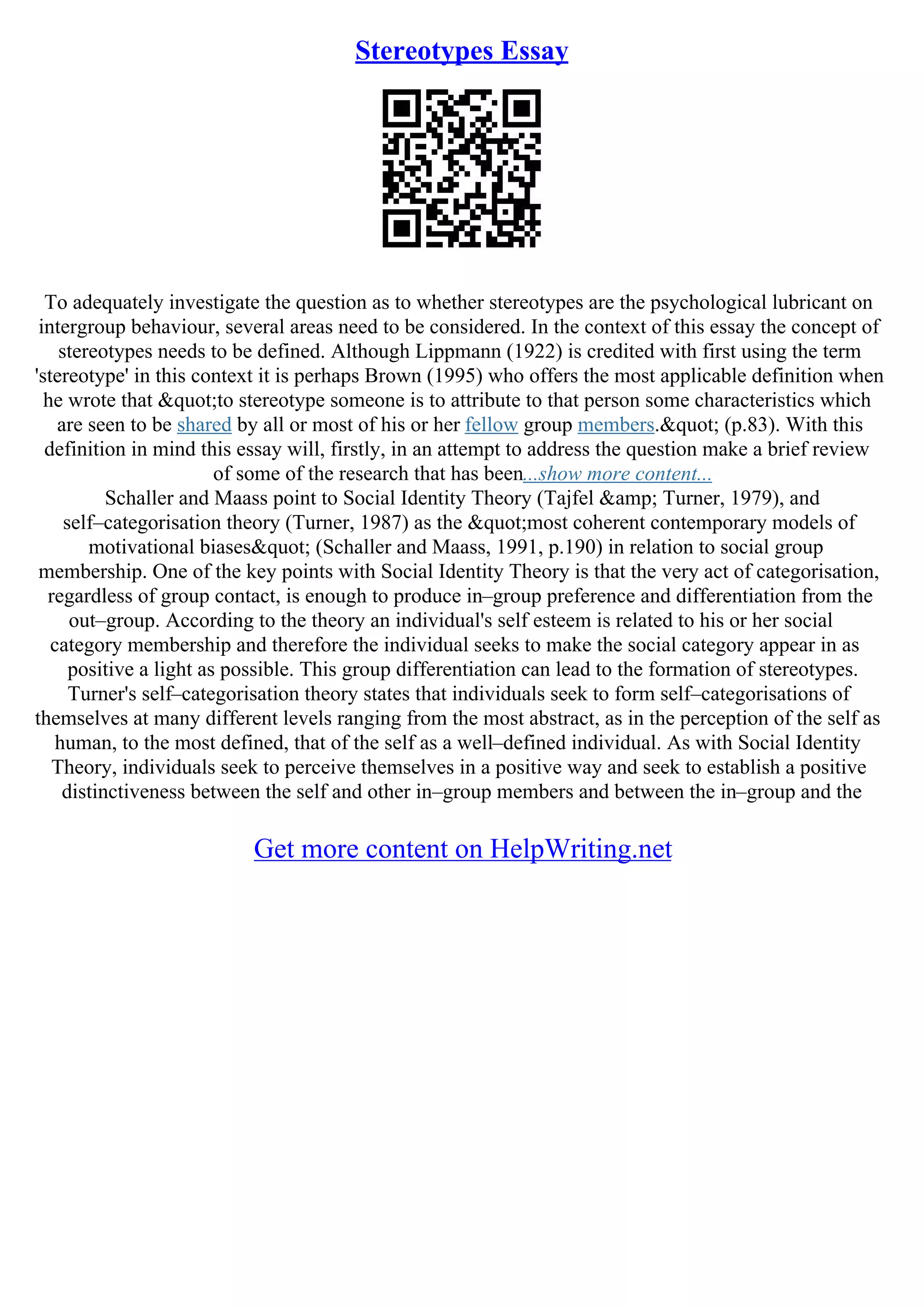Stereotypes Essay
To adequately investigate the question as to whether stereotypes are the psychological lubricant on
intergroup behaviour, several areas need to be considered. In the context of this essay the concept of
stereotypes needs to be defined. Although Lippmann (1922) is credited with first using the term
'stereotype' in this context it is perhaps Brown (1995) who offers the most applicable definition when
he wrote that "to stereotype someone is to attribute to that person some characteristics which
are seen to be shared by all or most of his or her fellow group members." (p.83). With this
definition in mind this essay will, firstly, in an attempt to address the question make a brief review
of some of the research that has been...show more content...
Schaller and Maass point to Social Identity Theory (Tajfel &amp; Turner, 1979), and
self–categorisation theory (Turner, 1987) as the "most coherent contemporary models of
motivational biases" (Schaller and Maass, 1991, p.190) in relation to social group
membership. One of the key points with Social Identity Theory is that the very act of categorisation,
regardless of group contact, is enough to produce in–group preference and differentiation from the
out–group. According to the theory an individual's self esteem is related to his or her social
category membership and therefore the individual seeks to make the social category appear in as
positive a light as possible. This group differentiation can lead to the formation of stereotypes.
Turner's self–categorisation theory states that individuals seek to form self–categorisations of
themselves at many different levels ranging from the most abstract, as in the perception of the self as
human, to the most defined, that of the self as a well–defined individual. As with Social Identity
Theory, individuals seek to perceive themselves in a positive way and seek to establish a positive
distinctiveness between the self and other in–group members and between the in–group and the
Get more content on HelpWriting.net
 