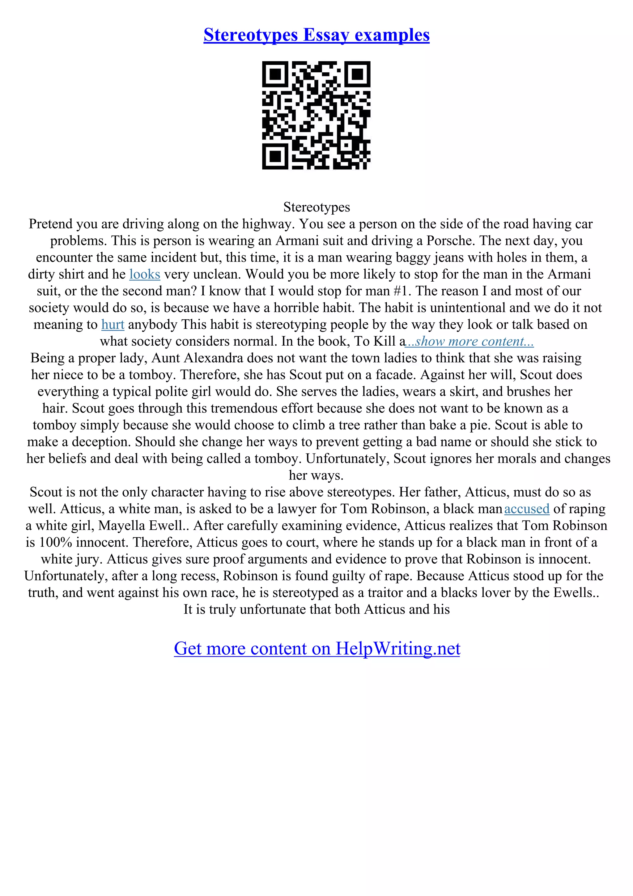 Stereotypes Essay examples
Stereotypes
Pretend you are driving along on the highway. You see a person on the side of the road having car
problems. This is person is wearing an Armani suit and driving a Porsche. The next day, you
encounter the same incident but, this time, it is a man wearing baggy jeans with holes in them, a
dirty shirt and he looks very unclean. Would you be more likely to stop for the man in the Armani
suit, or the the second man? I know that I would stop for man #1. The reason I and most of our
society would do so, is because we have a horrible habit. The habit is unintentional and we do it not
meaning to hurt anybody This habit is stereotyping people by the way they look or talk based on
what society considers normal. In the book, To Kill a...show more content...
Being a proper lady, Aunt Alexandra does not want the town ladies to think that she was raising
her niece to be a tomboy. Therefore, she has Scout put on a facade. Against her will, Scout does
everything a typical polite girl would do. She serves the ladies, wears a skirt, and brushes her
hair. Scout goes through this tremendous effort because she does not want to be known as a
tomboy simply because she would choose to climb a tree rather than bake a pie. Scout is able to
make a deception. Should she change her ways to prevent getting a bad name or should she stick to
her beliefs and deal with being called a tomboy. Unfortunately, Scout ignores her morals and changes
her ways.
Scout is not the only character having to rise above stereotypes. Her father, Atticus, must do so as
well. Atticus, a white man, is asked to be a lawyer for Tom Robinson, a black manaccused of raping
a white girl, Mayella Ewell.. After carefully examining evidence, Atticus realizes that Tom Robinson
is 100% innocent. Therefore, Atticus goes to court, where he stands up for a black man in front of a
white jury. Atticus gives sure proof arguments and evidence to prove that Robinson is innocent.
Unfortunately, after a long recess, Robinson is found guilty of rape. Because Atticus stood up for the
truth, and went against his own race, he is stereotyped as a traitor and a blacks lover by the Ewells..
It is truly unfortunate that both Atticus and his
Get more content on HelpWriting.net
 