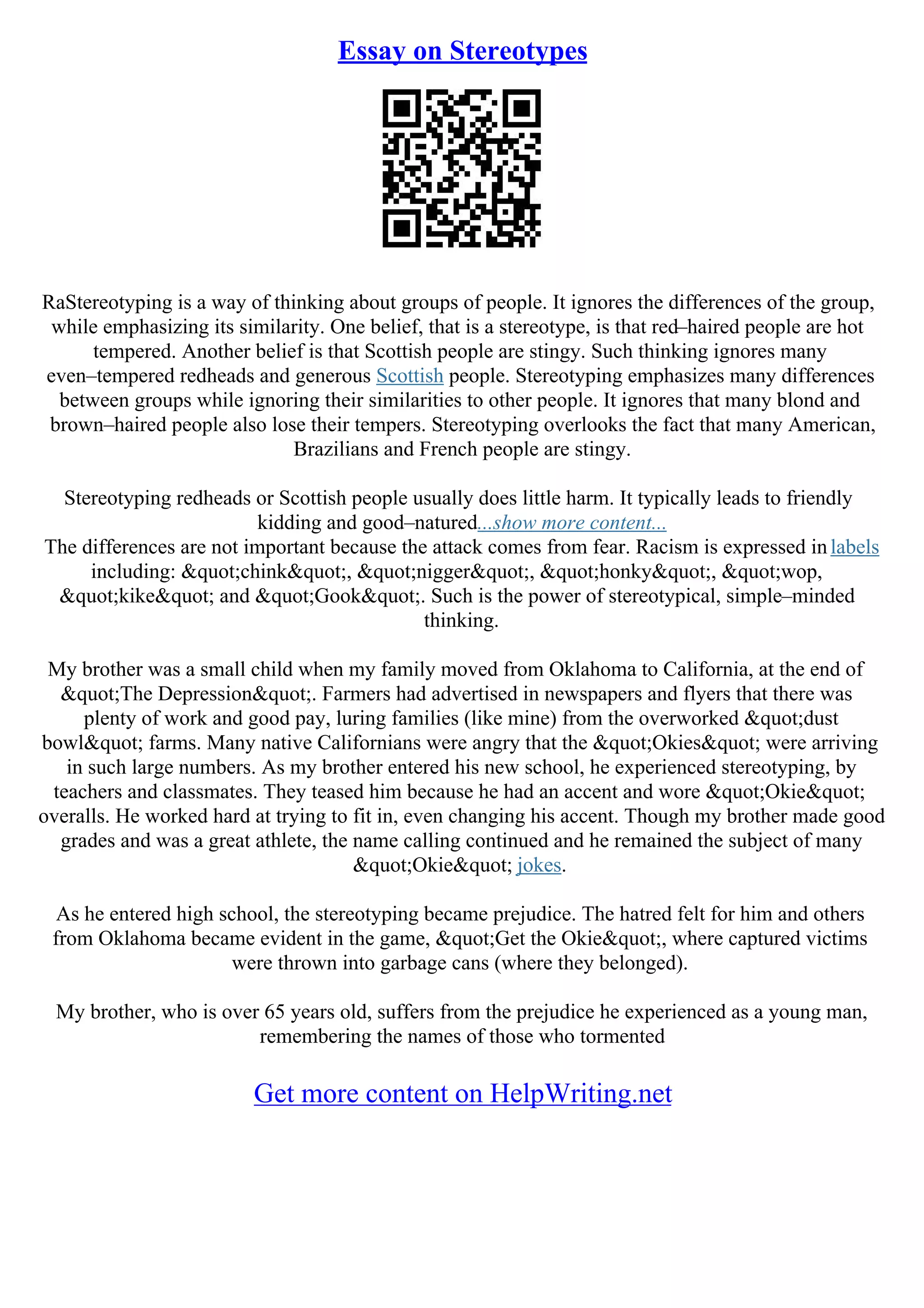 Essay on Stereotypes
RaStereotyping is a way of thinking about groups of people. It ignores the differences of the group,
while emphasizing its similarity. One belief, that is a stereotype, is that red–haired people are hot
tempered. Another belief is that Scottish people are stingy. Such thinking ignores many
even–tempered redheads and generous Scottish people. Stereotyping emphasizes many differences
between groups while ignoring their similarities to other people. It ignores that many blond and
brown–haired people also lose their tempers. Stereotyping overlooks the fact that many American,
Brazilians and French people are stingy.
Stereotyping redheads or Scottish people usually does little harm. It typically leads to friendly
kidding and good–natured...show more content...
The differences are not important because the attack comes from fear. Racism is expressed inlabels
including: "chink", "nigger", "honky", "wop,
"kike" and "Gook". Such is the power of stereotypical, simple–minded
thinking.
My brother was a small child when my family moved from Oklahoma to California, at the end of
"The Depression". Farmers had advertised in newspapers and flyers that there was
plenty of work and good pay, luring families (like mine) from the overworked "dust
bowl" farms. Many native Californians were angry that the "Okies" were arriving
in such large numbers. As my brother entered his new school, he experienced stereotyping, by
teachers and classmates. They teased him because he had an accent and wore "Okie"
overalls. He worked hard at trying to fit in, even changing his accent. Though my brother made good
grades and was a great athlete, the name calling continued and he remained the subject of many
"Okie" jokes.
As he entered high school, the stereotyping became prejudice. The hatred felt for him and others
from Oklahoma became evident in the game, "Get the Okie", where captured victims
were thrown into garbage cans (where they belonged).
My brother, who is over 65 years old, suffers from the prejudice he experienced as a young man,
remembering the names of those who tormented
Get more content on HelpWriting.net
 