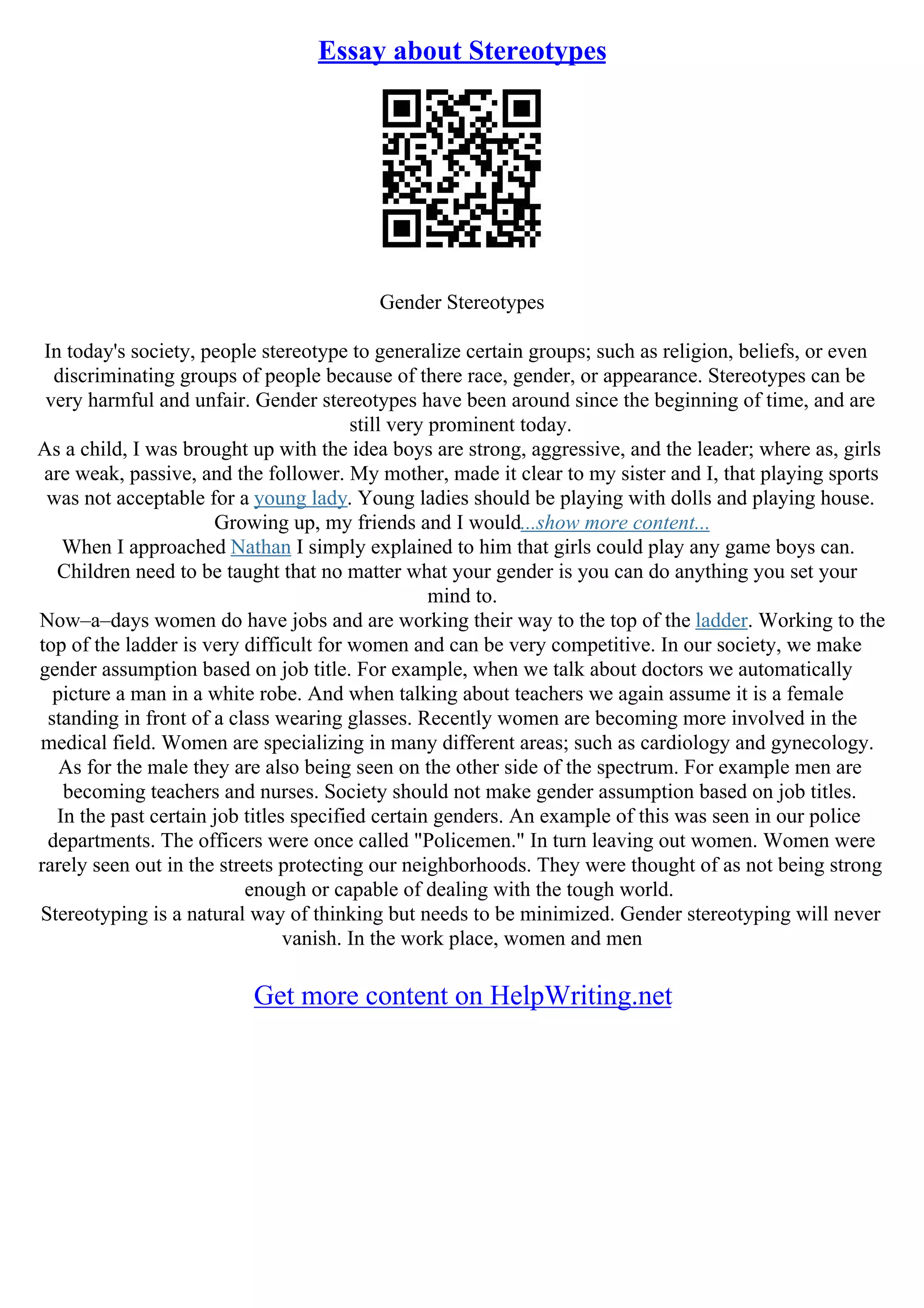 Essay about Stereotypes
Gender Stereotypes
In today's society, people stereotype to generalize certain groups; such as religion, beliefs, or even
discriminating groups of people because of there race, gender, or appearance. Stereotypes can be
very harmful and unfair. Gender stereotypes have been around since the beginning of time, and are
still very prominent today.
As a child, I was brought up with the idea boys are strong, aggressive, and the leader; where as, girls
are weak, passive, and the follower. My mother, made it clear to my sister and I, that playing sports
was not acceptable for a young lady. Young ladies should be playing with dolls and playing house.
Growing up, my friends and I would...show more content...
When I approached Nathan I simply explained to him that girls could play any game boys can.
Children need to be taught that no matter what your gender is you can do anything you set your
mind to.
Now–a–days women do have jobs and are working their way to the top of the ladder. Working to the
top of the ladder is very difficult for women and can be very competitive. In our society, we make
gender assumption based on job title. For example, when we talk about doctors we automatically
picture a man in a white robe. And when talking about teachers we again assume it is a female
standing in front of a class wearing glasses. Recently women are becoming more involved in the
medical field. Women are specializing in many different areas; such as cardiology and gynecology.
As for the male they are also being seen on the other side of the spectrum. For example men are
becoming teachers and nurses. Society should not make gender assumption based on job titles.
In the past certain job titles specified certain genders. An example of this was seen in our police
departments. The officers were once called "Policemen." In turn leaving out women. Women were
rarely seen out in the streets protecting our neighborhoods. They were thought of as not being strong
enough or capable of dealing with the tough world.
Stereotyping is a natural way of thinking but needs to be minimized. Gender stereotyping will never
vanish. In the work place, women and men
Get more content on HelpWriting.net
 