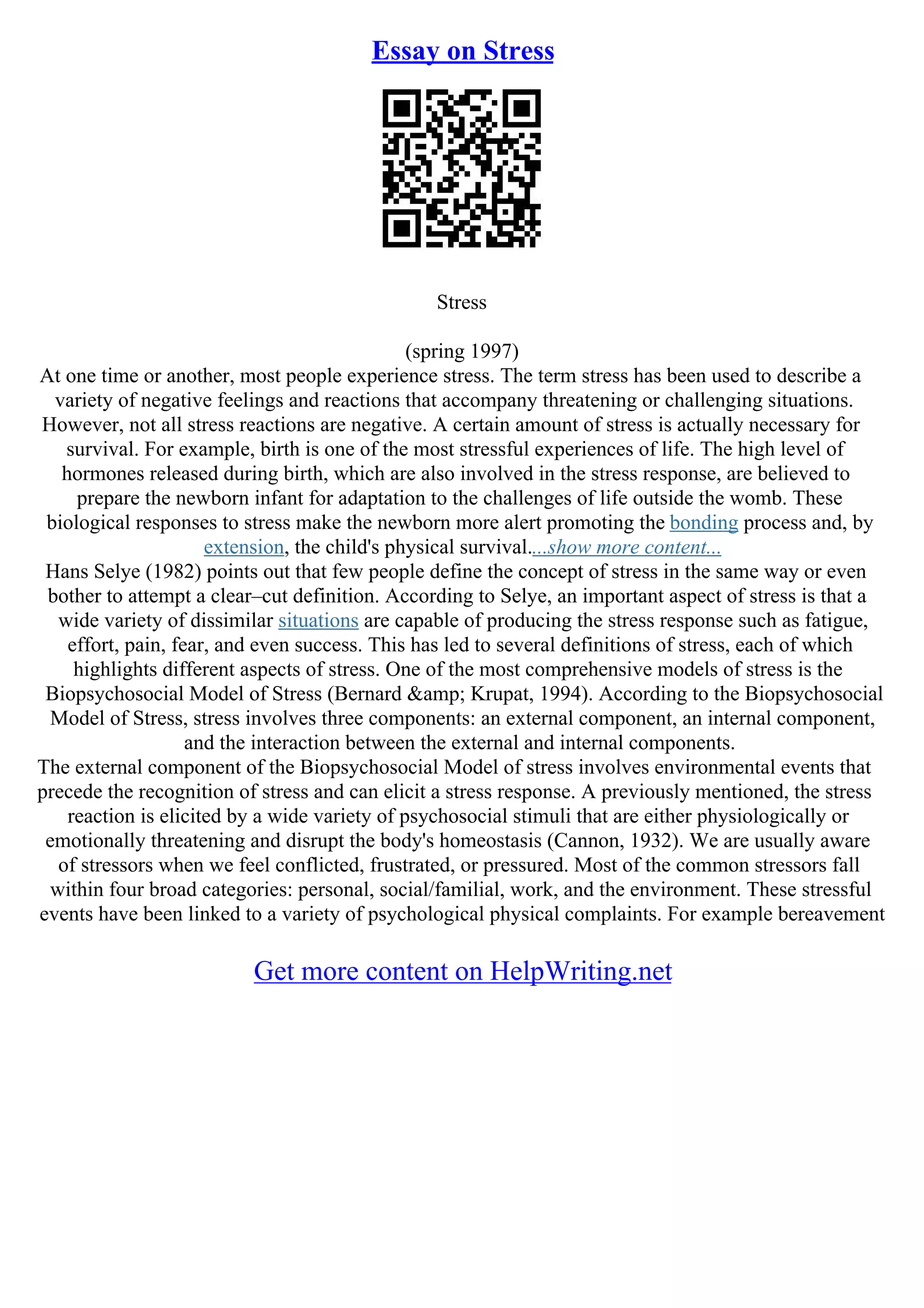 Essay on Stress
Stress
(spring 1997)
At one time or another, most people experience stress. The term stress has been used to describe a
variety of negative feelings and reactions that accompany threatening or challenging situations.
However, not all stress reactions are negative. A certain amount of stress is actually necessary for
survival. For example, birth is one of the most stressful experiences of life. The high level of
hormones released during birth, which are also involved in the stress response, are believed to
prepare the newborn infant for adaptation to the challenges of life outside the womb. These
biological responses to stress make the newborn more alert promoting the bonding process and, by
extension, the child's physical survival....show more content...
Hans Selye (1982) points out that few people define the concept of stress in the same way or even
bother to attempt a clear–cut definition. According to Selye, an important aspect of stress is that a
wide variety of dissimilar situations are capable of producing the stress response such as fatigue,
effort, pain, fear, and even success. This has led to several definitions of stress, each of which
highlights different aspects of stress. One of the most comprehensive models of stress is the
Biopsychosocial Model of Stress (Bernard &amp; Krupat, 1994). According to the Biopsychosocial
Model of Stress, stress involves three components: an external component, an internal component,
and the interaction between the external and internal components.
The external component of the Biopsychosocial Model of stress involves environmental events that
precede the recognition of stress and can elicit a stress response. A previously mentioned, the stress
reaction is elicited by a wide variety of psychosocial stimuli that are either physiologically or
emotionally threatening and disrupt the body's homeostasis (Cannon, 1932). We are usually aware
of stressors when we feel conflicted, frustrated, or pressured. Most of the common stressors fall
within four broad categories: personal, social/familial, work, and the environment. These stressful
events have been linked to a variety of psychological physical complaints. For example bereavement
Get more content on HelpWriting.net
 