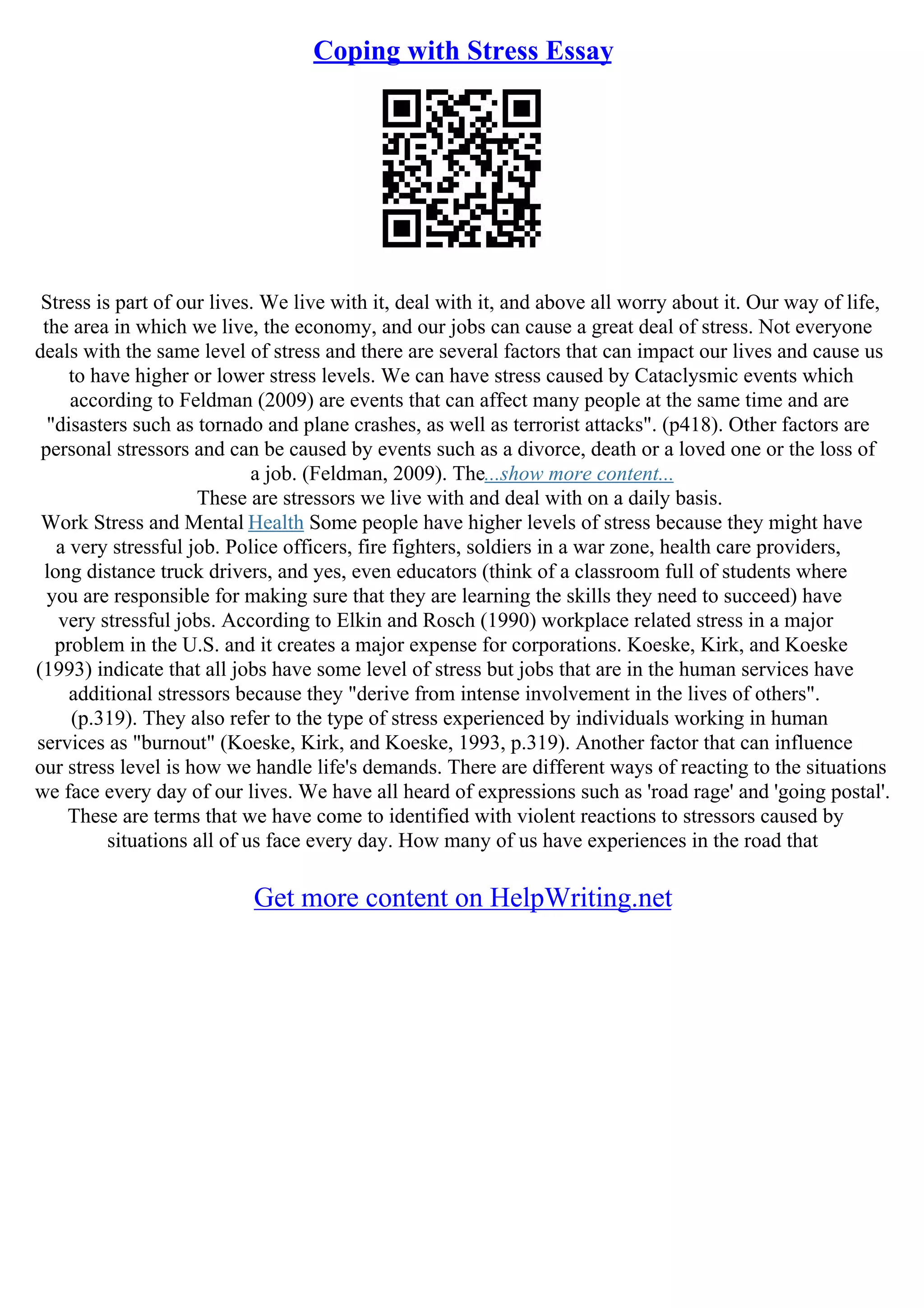 Coping with Stress Essay
Stress is part of our lives. We live with it, deal with it, and above all worry about it. Our way of life,
the area in which we live, the economy, and our jobs can cause a great deal of stress. Not everyone
deals with the same level of stress and there are several factors that can impact our lives and cause us
to have higher or lower stress levels. We can have stress caused by Cataclysmic events which
according to Feldman (2009) are events that can affect many people at the same time and are
"disasters such as tornado and plane crashes, as well as terrorist attacks". (p418). Other factors are
personal stressors and can be caused by events such as a divorce, death or a loved one or the loss of
a job. (Feldman, 2009). The...show more content...
These are stressors we live with and deal with on a daily basis.
Work Stress and Mental Health Some people have higher levels of stress because they might have
a very stressful job. Police officers, fire fighters, soldiers in a war zone, health care providers,
long distance truck drivers, and yes, even educators (think of a classroom full of students where
you are responsible for making sure that they are learning the skills they need to succeed) have
very stressful jobs. According to Elkin and Rosch (1990) workplace related stress in a major
problem in the U.S. and it creates a major expense for corporations. Koeske, Kirk, and Koeske
(1993) indicate that all jobs have some level of stress but jobs that are in the human services have
additional stressors because they "derive from intense involvement in the lives of others".
(p.319). They also refer to the type of stress experienced by individuals working in human
services as "burnout" (Koeske, Kirk, and Koeske, 1993, p.319). Another factor that can influence
our stress level is how we handle life's demands. There are different ways of reacting to the situations
we face every day of our lives. We have all heard of expressions such as 'road rage' and 'going postal'.
These are terms that we have come to identified with violent reactions to stressors caused by
situations all of us face every day. How many of us have experiences in the road that
Get more content on HelpWriting.net
 