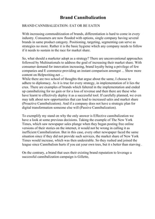 Brand Cannibalization
BRAND CANNIBALIZATION: EAT OR BE EATEN
With increasing commoditization of brands, differentiation is hard to come in every
industry. Consumers are now flooded with options, single company having several
brands in same product category. Positioning, targeting, segmenting can serve as
strategies no more. Rather it is the basic hygiene which any company needs to follow
if it needs to sustain in the race for market share.
So, what should a marketer adopt as a strategy? There are unconventional approaches
followed by Multinationals to address the goal of increasing their market share. With
consumer demand for innovation increasing, brand loyalty being a privilege of few
companies and E commerce providing an instant comparison amongst ... Show more
content on Helpwriting.net ...
While there are two school of thoughts that argue about the same, I choose to
adhere to diplomacy. As it is true for every strategy, in implementation of it lies the
crux. There are examples of brands which faltered in the implementation and ended
up cannibalizing for no gain or for a loss of revenue and then there are these who
have learnt to effectively deploy it as a successful tool. If carefully planned, we even
may talk about new opportunities that can lead to increased sales and market share
(Proactive Cannibalization). And if a company does not have a strategic plan for
digital transformation someone else will (Passive Cannibalization).
To exemplify my stand on why the only answer is Effective cannibalization we
have a look at some previous decisions. Taking the example of The New York
Times, which saw newspaper sales plunge when they began posting free online
versions of their stories on the internet, it would not be wrong in calling it as
inefficient Cannibalization. But in this case, every other newspaper faced the same
situation since if they did not provide such services, the market share of New York
Times would increase, which was then undesirable. So they rushed and joined the
league since Cannibalism hurts if you eat your own toes, but it s better than starving .
On the contrary, a brand that uses their existing brand reputation to leverage a
successful cannibalization campaign is Gillette,
 