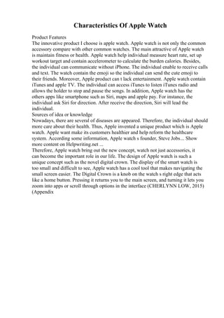 Characteristics Of Apple Watch
Product Features
The innovative product I choose is apple watch. Apple watch is not only the common
accessory compare with other common watches. The main attractive of Apple watch
is maintain fitness or health. Apple watch help individual measure heart rate, set up
workout target and contain accelerometer to calculate the burden calories. Besides,
the individual can communicate without iPhone. The individual enable to receive calls
and text. The watch contain the emoji so the individual can send the cute emoji to
their friends. Moreover, Apple product can t lack entertainment. Apple watch contain
iTunes and apple TV. The individual can access iTunes to listen iTunes radio and
allows the holder to stop and pause the songs. In addition, Apple watch has the
others apps like smartphone such as Siri, maps and apple pay. For instance, the
individual ask Siri for direction. After receive the direction, Siri will lead the
individual.
Sources of idea or knowledge
Nowadays, there are several of diseases are appeared. Therefore, the individual should
more care about their health. Thus, Apple invented a unique product which is Apple
watch. Apple want make its customers healthier and help reform the healthcare
system. According some information, Apple watch s founder, Steve Jobs... Show
more content on Helpwriting.net ...
Therefore, Apple watch bring out the new concept, watch not just accessories, it
can become the important role in our life. The design of Apple watch is such a
unique concept such as the novel digital crown. The display of the smart watch is
too small and difficult to see, Apple watch has a cool tool that makes navigating the
small screen easier. The Digital Crown is a knob on the watch s right edge that acts
like a home button. Pressing it returns you to the main screen, and turning it lets you
zoom into apps or scroll through options in the interface (CHERLYNN LOW, 2015)
(Appendix
 