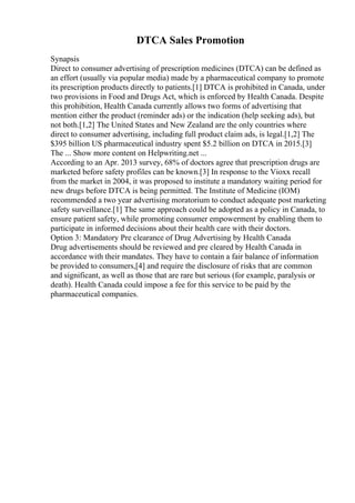 DTCA Sales Promotion
Synapsis
Direct to consumer advertising of prescription medicines (DTCA) can be defined as
an effort (usually via popular media) made by a pharmaceutical company to promote
its prescription products directly to patients.[1] DTCA is prohibited in Canada, under
two provisions in Food and Drugs Act, which is enforced by Health Canada. Despite
this prohibition, Health Canada currently allows two forms of advertising that
mention either the product (reminder ads) or the indication (help seeking ads), but
not both.[1,2] The United States and New Zealand are the only countries where
direct to consumer advertising, including full product claim ads, is legal.[1,2] The
$395 billion US pharmaceutical industry spent $5.2 billion on DTCA in 2015.[3]
The ... Show more content on Helpwriting.net ...
According to an Apr. 2013 survey, 68% of doctors agree that prescription drugs are
marketed before safety profiles can be known.[3] In response to the Vioxx recall
from the market in 2004, it was proposed to institute a mandatory waiting period for
new drugs before DTCA is being permitted. The Institute of Medicine (IOM)
recommended a two year advertising moratorium to conduct adequate post marketing
safety surveillance.[1] The same approach could be adopted as a policy in Canada, to
ensure patient safety, while promoting consumer empowerment by enabling them to
participate in informed decisions about their health care with their doctors.
Option 3: Mandatory Pre clearance of Drug Advertising by Health Canada
Drug advertisements should be reviewed and pre cleared by Health Canada in
accordance with their mandates. They have to contain a fair balance of information
be provided to consumers,[4] and require the disclosure of risks that are common
and significant, as well as those that are rare but serious (for example, paralysis or
death). Health Canada could impose a fee for this service to be paid by the
pharmaceutical companies.
 