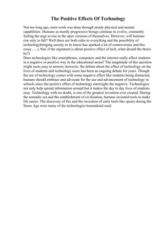 The Positive Effects Of Technology
Not too long ago, most work was done through sturdy physical and mental
capabilities. Humans as mostly progressive beings continue to evolve, constantly
feeling the urge to rise to the apex versions of themselves. However, will humans
rise only to fall? Well there are both sides to everything and the possibility of
technologybringing society to its knees has sparked a lot of controversies and this
essay.......( Naf, if the argument is about positive effect of tech, what should the thesis
be?)
Does technologies like smartphones, computers and the internet really affect students
in a negative or positive way in the educational arena? The magnitude of this question
might seem easy to answer, however, the debate about the effect of technology on the
lives of students and technology users has been an ongoing debate for years. Though
the use of technology comes with some negative effect like students being distracted,
humans should embrace and advocate for the use and advancement of technology in
schools since the positive effect of technology outweighs the negative. Technologies
not only help spread information around but it makes the day to day lives of students
easy. Technology with no doubt, is one of the greatest invention ever created. During
the nomadic era and the establishment of civilization, humans invented tools to make
life easier. The discovery of fire and the invention of early tools like spears during the
Stone Age were many of the technologies humankind used
 