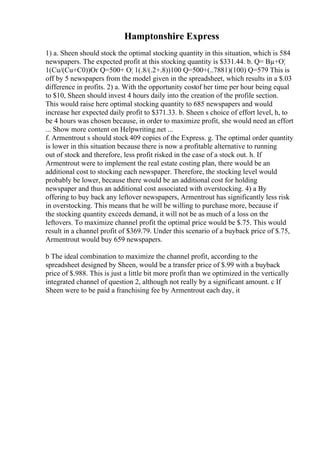 Hamptonshire Express
1) a. Sheen should stock the optimal stocking quantity in this situation, which is 584
newspapers. The expected profit at this stocking quantity is $331.44. b. Q= Вµ+О¦
1(Cu/(Cu+C0))Оґ Q=500+ О¦ 1(.8/(.2+.8))100 Q=500+(..7881)(100) Q=579 This is
off by 5 newspapers from the model given in the spreadsheet, which results in a $.03
difference in profits. 2) a. With the opportunity costof her time per hour being equal
to $10, Sheen should invest 4 hours daily into the creation of the profile section.
This would raise here optimal stocking quantity to 685 newspapers and would
increase her expected daily profit to $371.33. b. Sheen s choice of effort level, h, to
be 4 hours was chosen because, in order to maximize profit, she would need an effort
... Show more content on Helpwriting.net ...
f. Armentrout s should stock 409 copies of the Express. g. The optimal order quantity
is lower in this situation because there is now a profitable alternative to running
out of stock and therefore, less profit risked in the case of a stock out. h. If
Armentrout were to implement the real estate costing plan, there would be an
additional cost to stocking each newspaper. Therefore, the stocking level would
probably be lower, because there would be an additional cost for holding
newspaper and thus an additional cost associated with overstocking. 4) a By
offering to buy back any leftover newspapers, Armentrout has significantly less risk
in overstocking. This means that he will be willing to purchase more, because if
the stocking quantity exceeds demand, it will not be as much of a loss on the
leftovers. To maximize channel profit the optimal price would be $.75. This would
result in a channel profit of $369.79. Under this scenario of a buyback price of $.75,
Armentrout would buy 659 newspapers.
b The ideal combination to maximize the channel profit, according to the
spreadsheet designed by Sheen, would be a transfer price of $.99 with a buyback
price of $.988. This is just a little bit more profit than we optimized in the vertically
integrated channel of question 2, although not really by a significant amount. c If
Sheen were to be paid a franchising fee by Armentrout each day, it
 