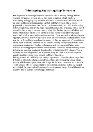 Wiretapping And Spying Stop Terrorism
Our argument is that the government should be able to wiretap and spy without
warrant. My partner brought up our first main contention which was how
wiretapping and spying stop terrorism. Our other contentions are is it helps speed
up trials and brings a more accurate verdict, and there wouldn t be as much
paperwork if it was warrantless. Our next main contention that I will be discussing
is how wiretapping and spying stops organized crimes. The organized crimes that it
would be able to stop is murder, robbery, drug distribution, human trafficking, and
many other crimes. Think about all the lives that would be saved by spying on
suspected people who would commit the crimes... How warrantless wiretapping and
spying will work is they will be able to listen on conversations and read emails. After
that they will be able to apprehend the suspect if they are suspected of committing a
crime. With crime and terrorism on the rise our country can seriously benefit from
warrantless wiretapping. The law enforcement and government officials using
wiretaps are not spying random but instead suspect criminals. Also when they collect
information by using wiretaps it does interfere with innocent U.S citizens. This is
some of the reasoning behind our argument. Why we know it work and help our
country is other... Show more content on Helpwriting.net ...
Having a faster trial will help save money, right now a criminal trial can range from
$40,000 to $17 million base on the offense. Being able to save the United States
money will allows to spend money on things for the better cause and not criminals.
Think about it why we should spend so much money criminals just so we can put
them in jail, the money should go toward more important things that will benefit our
country. This is our last supporting point for our
 