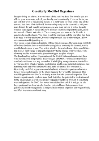 Genetically Modified Organisms
Imagine living on a farm. It is cold most of the year, but for a few months you are
able to grow some corn to feed your family, and occasionally if you are lucky you
can sell it in town to make some money. It is hard work for what seems like a little
reward. You must often deal with insects eating many of the corn stalks, and your
corn doesn t do well in cold temperatures, so you must harvest it before the cold
weather starts again. You have to plow much of your field to plant this corn, and it
takes much effort to look after it. Then a man gives you some seeds. He calls it
genetically modified corn. You plant it and the next year and the year after that there
is no need to worry about pest, because the pesticides you used no longer... Show
more content on Helpwriting.net ...
This would lower prices and scarcity of food has decreased. Allowing more people to
afford the food and there would also be enough food to satisfy the demand, which
would also decrease prices. This article also lets the reader know of the possibilities
that GMOs can be used to prevent diseases by being infused with vaccines. They
also may be able to remove the genes that trigger people s allergies.
The Food and Agriculture Organization of the United Nations also educates those
who inquire about the potential disadvantages of GMOs. For instance there is no
conclusive evidence one way or another if Modifying an organism can destabilize
it. The long term effect of genetic modification could cause potential mutations that
harm the plant and could in turn possibly harm the animal that consumes it.
Genetically modified organisms could also breed with native species and create a
lack of biological diversity on the planet because they would be damaging. This
would happen because GMOs are hardy plants that take over native species. This
invasive species could produce more food, but it has the potential to be detrimental
to the environment as well. The invasive species would be a problem if something
were to happen to the GMO that would make it inedible or kill it and get rid of a
large portion of our food supply. Another potential harm that can come from
genetically modified organisms is the possibility that an organism can be genetically
modified to resist an antibiotic may
 