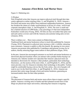 Amazon s First Brick And Mortar Store
Figure 2.1 Marketing mix
2.1Product
Nick Wingfield writes that Amazon can improve physical retail through their data
centric approach to online retailing (Alter, A. and Wingfield, N., 2016). Amazon s
first brick and mortar store differs from traditional independent bookstores. Amazon
has forsaken the charm of a funky used bookstore in favour of a clean...well lit and
corporate atmosphere (Alter, A. and Wingfield, N., 2016). The store is small and
has a limited selection of 5,000 books, a tiny percentage of what most independent
booksellers would carry (Vuong, 2016). All titles are face out (rather than spine out)
and each carries a review card with the Amazon.com customer rating and a review
(Amazon, 2016).
There is debate over ... Show more content on Helpwriting.net ...
Traditional brick and mortar bookstores refuse to stock titles published by Amazon
(Vuong, 2016). Placement in a physical store increases a title s visibility, attracting
more customers. Amazon is unable to offer this benefit. By opening its own stores,
Amazon can promote titles published by CreateSpace and generate revenue for its
authors, thereby attracting bigger name authors to their platforms (Elgan, 2016).
In the past, Amazon has encouraged customers to use brick and mortar bookstores as
showrooms physical locations where you interact with a product before buying it at
Amazon.com. Industry insiders now speculate that Amazon s physical stores are
intended as showrooms for Amazon s other products, particularly their technology.
Electronics...are the nucleus of the store (Alter, A. and Wingfield, N., 2016), and the
stores provide a way for Amazon to introduce their technology to the public: Techies
might be comfortable buying a device like the Echo online...but a lot of people will
want to see it in the flesh first (Alter, A. and Wingfield, N., 2016). Amazon can
promote their entire range through a brick and mortar bookstore, generating an
increased market share for their other products.
2.3 Place
The placement of Amazon brick and mortar stores allows them to target a specific
market. Amazon s existing store in Seattle and their planned second store in San
Diego are placed near major universities, indicating that Amazon is targeting
 
