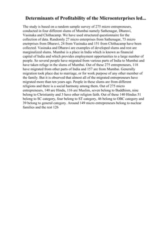Determinants of Profitability of the Microenterprises led...
The study is based on a random sample survey of 275 micro entrepreneurs,
conducted in four different slums of Mumbai namely Sathenagar, Dharavi,
Vasinaka and Chithacamp. We have used structured questionnaire for the
collection of data. Randomly 27 micro enterprises from Sathenagar, 73 micro
enetrprises from Dharavi, 24 from Vasinaka and 151 from Chithacamp have been
collected. Vasinaka and Dharavi are examples of developed slums and rest are
marginalized slums. Mumbai is a place in India which is known as financial
capital of India and which provides employment opportunities to a large number of
people. So several people have migrated from various parts of India to Mumbai and
have taken refuge in the slums of Mumbai. Out of these 275 entrepreneurs, 118
have migrated from other parts of India and 157 are from Mumbai. Generally
migration took place due to marriage, or for work purpose of any other member of
the family. But it is observed that almost all of the migrated entrepreneurs have
migrated more than ten years ago. People in these slums are from different
religions and there is a social harmony among them. Out of 275 micro
entrepreneurs, 140 are Hindu, 116 are Muslim, seven belong to Buddhism, nine
belong to Christianity and 3 have other religion faith. Out of these 140 Hindus 51
belong to SC category, four belong to ST category, 46 belong to OBC category and
39 belong to general category. Around 149 micro entrepreneurs belong to nuclear
families and the rest 126
 