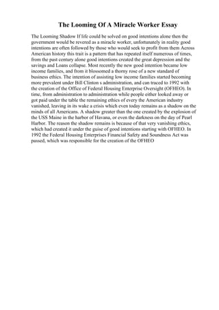 The Looming Of A Miracle Worker Essay
The Looming Shadow If life could be solved on good intentions alone then the
government would be revered as a miracle worker, unfortunately in reality good
intentions are often followed by those who would seek to profit from them Across
American history this trait is a pattern that has repeated itself numerous of times,
from the past century alone good intentions created the great depression and the
savings and Loans collapse. Most recently the new good intention became low
income families, and from it blossomed a thorny rose of a new standard of
business ethics. The intention of assisting low income families started becoming
more prevalent under Bill Clinton s administration, and can traced to 1992 with
the creation of the Office of Federal Housing Enterprise Oversight (OFHEO). In
time, from administration to administration while people either looked away or
got paid under the table the remaining ethics of every the American industry
vanished, leaving in its wake a crisis which even today remains as a shadow on the
minds of all Americans. A shadow greater than the one created by the explosion of
the USS Maine in the harbor of Havana, or even the darkness on the day of Pearl
Harbor. The reason the shadow remains is because of that very vanishing ethics,
which had created it under the guise of good intentions starting with OFHEO. In
1992 the Federal Housing Enterprises Financial Safety and Soundness Act was
passed, which was responsible for the creation of the OFHEO
 