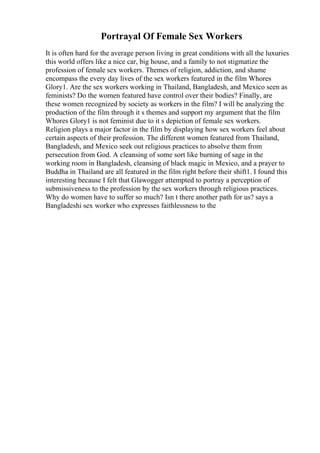 Portrayal Of Female Sex Workers
It is often hard for the average person living in great conditions with all the luxuries
this world offers like a nice car, big house, and a family to not stigmatize the
profession of female sex workers. Themes of religion, addiction, and shame
encompass the every day lives of the sex workers featured in the film Whores
Glory1. Are the sex workers working in Thailand, Bangladesh, and Mexico seen as
feminists? Do the women featured have control over their bodies? Finally, are
these women recognized by society as workers in the film? I will be analyzing the
production of the film through it s themes and support my argument that the film
Whores Glory1 is not feminist due to it s depiction of female sex workers.
Religion plays a major factor in the film by displaying how sex workers feel about
certain aspects of their profession. The different women featured from Thailand,
Bangladesh, and Mexico seek out religious practices to absolve them from
persecution from God. A cleansing of some sort like burning of sage in the
working room in Bangladesh, cleansing of black magic in Mexico, and a prayer to
Buddha in Thailand are all featured in the film right before their shift1. I found this
interesting because I felt that Glawogger attempted to portray a perception of
submissiveness to the profession by the sex workers through religious practices.
Why do women have to suffer so much? Isn t there another path for us? says a
Bangladeshi sex worker who expresses faithlessness to the
 