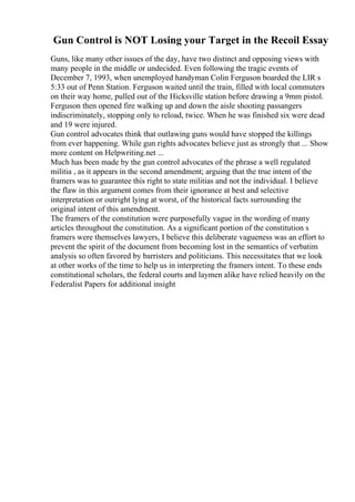 Gun Control is NOT Losing your Target in the Recoil Essay
Guns, like many other issues of the day, have two distinct and opposing views with
many people in the middle or undecided. Even following the tragic events of
December 7, 1993, when unemployed handyman Colin Ferguson boarded the LIR s
5:33 out of Penn Station. Ferguson waited until the train, filled with local commuters
on their way home, pulled out of the Hicksville station before drawing a 9mm pistol.
Ferguson then opened fire walking up and down the aisle shooting passangers
indiscriminately, stopping only to reload, twice. When he was finished six were dead
and 19 were injured.
Gun control advocates think that outlawing guns would have stopped the killings
from ever happening. While gun rights advocates believe just as strongly that ... Show
more content on Helpwriting.net ...
Much has been made by the gun control advocates of the phrase a well regulated
militia , as it appears in the second amendment; arguing that the true intent of the
framers was to guarantee this right to state militias and not the individual. I believe
the flaw in this argument comes from their ignorance at best and selective
interpretation or outright lying at worst, of the historical facts surrounding the
original intent of this amendment.
The framers of the constitution were purposefully vague in the wording of many
articles throughout the constitution. As a significant portion of the constitution s
framers were themselves lawyers, I believe this deliberate vagueness was an effort to
prevent the spirit of the document from becoming lost in the semantics of verbatim
analysis so often favored by barristers and politicians. This necessitates that we look
at other works of the time to help us in interpreting the framers intent. To these ends
constitutional scholars, the federal courts and laymen alike have relied heavily on the
Federalist Papers for additional insight
 
