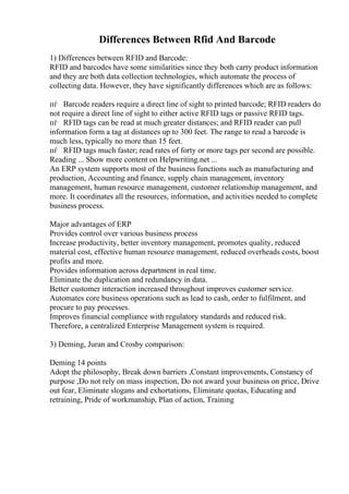 Differences Between Rfid And Barcode
1) Differences between RFID and Barcode:
RFID and barcodes have some similarities since they both carry product information
and they are both data collection technologies, which automate the process of
collecting data. However, they have significantly differences which are as follows:
пѓ Barcode readers require a direct line of sight to printed barcode; RFID readers do
not require a direct line of sight to either active RFID tags or passive RFID tags.
пѓ RFID tags can be read at much greater distances; and RFID reader can pull
information form a tag at distances up to 300 feet. The range to read a barcode is
much less, typically no more than 15 feet.
пѓ RFID tags much faster; read rates of forty or more tags per second are possible.
Reading ... Show more content on Helpwriting.net ...
An ERP system supports most of the business functions such as manufacturing and
production, Accounting and finance, supply chain management, inventory
management, human resource management, customer relationship management, and
more. It coordinates all the resources, information, and activities needed to complete
business process.
Major advantages of ERP
Provides control over various business process
Increase productivity, better inventory management, promotes quality, reduced
material cost, effective human resource management, reduced overheads costs, boost
profits and more.
Provides information across department in real time.
Eliminate the duplication and redundancy in data.
Better customer interaction increased throughout improves customer service.
Automates core business operations such as lead to cash, order to fulfilment, and
procure to pay processes.
Improves financial compliance with regulatory standards and reduced risk.
Therefore, a centralized Enterprise Management system is required.
3) Deming, Juran and Crosby comparison:
Deming 14 points
Adopt the philosophy, Break down barriers ,Constant improvements, Constancy of
purpose ,Do not rely on mass inspection, Do not award your business on price, Drive
out fear, Eliminate slogans and exhortations, Eliminate quotas, Educating and
retraining, Pride of workmanship, Plan of action, Training
 