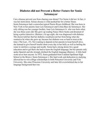 Diabetes did not Prevent a Better Future for Sonia
Sotomayor
Can a disease prevent you from chasing your dream? For Sonia it did not. In fact, it
was her motivation. Sonias disease is what pushed her for a better future.
Sonia Sotomayor had a somewhat typical Puerto Rican childhood. She was born in
New York to her parents Juan Luis Sotomayor and Celina Baez de Sotomayor. Her
only sibling was her younger brother, Juan Luis Sotomayor Jr. who was born when
she was three years old. She grew up reading Nancy Drew books and dreamed of
being a police detective. (Bernier,) At age eight, she was diagnosed with diabetes.
The doctor told her that her diabetes would prevent her from being what she
wanted to be when she grew up, because her diabetes was so hard to treat at the
time ( The Last , 33). Not wanting to depend on her parents to keep herself alive,
she learned to give herself insulin shots every day in her belly as well as boiling the
water to sterilize a syringe and needle. Sonia had a strong desire for a good
education and to get there she had to learn the English language, but her parents only
spoke Spanish and she strongly disliked the English language (Barnes). A little hard
work never hurt anyone. In 1972, Sonia graduated from Cardinal Spellman High
School in the Bronx ( Sonia Sotomayor ). Her hard work and dedication to studying
allowed her to win college scholarships to both Princeton University and Yale
University. She enter Princeton University and later felt overwhelmed due to her
language background that was
 