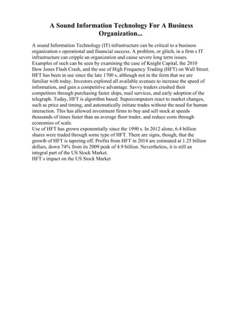A Sound Information Technology For A Business
Organization...
A sound Information Technology (IT) infrastructure can be critical to a business
organization s operational and financial success. A problem, or glitch, in a firm s IT
infrastructure can cripple an organization and cause severe long term issues.
Examples of such can be seen by examining the case of Knight Capital, the 2010
Dow Jones Flash Crash, and the use of High Frequency Trading (HFT) on Wall Street.
HFT has been in use since the late 1700 s, although not in the form that we are
familiar with today. Investors explored all available avenues to increase the speed of
information, and gain a competitive advantage. Savvy traders crushed their
competitors through purchasing faster ships, mail services, and early adoption of the
telegraph. Today, HFT is algorithm based. Supercomputers react to market changes,
such as price and timing, and automatically initiate trades without the need for human
interaction. This has allowed investment firms to buy and sell stock at speeds
thousands of times faster than an average floor trader, and reduce costs through
economies of scale.
Use of HFT has grown exponentially since the 1990 s. In 2012 alone, 6.4 billion
shares were traded through some type of HFT. There are signs, though, that the
growth of HFT is tapering off. Profits from HFT in 2014 are estimated at 1.25 billion
dollars, down 74% from its 2009 peak of 4.9 billion. Nevertheless, it is still an
integral part of the US Stock Market.
HFT s impact on the US Stock Market
 