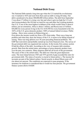 National Debt Essay
The National Debt started a long time ago when the U.S started the revolutionary
war. It started in 1835 and went from there and our debt is rising till today. Our
debt is predicted to be about 300,000,000 trillion dollars. The debt from September
2 was about 17 trillion it is rising very fast and when it gets too high the U.S will
start losing products like Oil that we need for cars and other fuel working products.
Our U.S. is one of the most highest in debtout of the whole world China is about 6
trillion, just an estimation, Africa is about 1 trillion, and Russia area is 8 trillion.
$56,006 for every person living in the US. $145,950 for every household in the US.
103% of the U.S. gross domestic product. 540% of annual federal revenues. Public
trading... Show more content on Helpwriting.net ...
Over prices the income would rise from a 29% from today. There was a long run
problem and when they show the history of the U.S. it seems to be falling instead of
raising. There was long deficits over 38 years preceding financial problems. The
GDP that went down and probably started up was from financial crisis. The survey of
the government debt was organized into sections. In the twenty first century section
II had the effects of the debt. According to the view of issuance debt simulates
growth. Data from the united states, percentages of gross domestic product risen
over the past, two centuries. Many purposes debt has all levels of the government.
The cause of this is the united states. The debt rose when the great depression
came. The most sharp between 1945 and 1975 growth of gnp exceeded the rates for
government debt. The status of security is crucial to future policy s. The income for
accounts are part of the federal outlays. Social security in about fifteen years will
rise about two percent. The conditions are expected to cause programs. If the
insurance for medicare is considered then it would rise four percent. The government
finance system allows OASDI
 