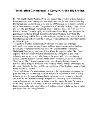 Totalitarian Government In George Orwell s Big Brother
Is...
In 1984, Big Brother Is Watching You. One can not take two steps without bumping
into a poster of a stern looking man seeming to stare into the soul of the viewer. Big
Brother acts as a Godlike figure to the citizens of Oceania, a super nation constantly at
war with the two super nations. The government of Oceania, the Party, keeps citizens
in a vice like grip through constant surveillance and laws placed on every aspect of
human existence. The only loyalty allowed is to the Party. They control the past, the
present, and the future through its command over anything and everything. The
governmentset up in 1984 directly reflects that of a totalitarian government. Some of
those features are unification of the country, a control of the past... Show more content
on Helpwriting.net ...
The goal was to create a community in which an individual was no longer
individual; but a part of a whole. People had been together through shared culture,
history, and violent emotions toward those who threatened their community.
Nicholas O Shaughnessy, author of Selling Hitler: Propaganda and the Nazi Brand
explains what is necessary to achieve unification by saying; For to gain total
solidarity a menacing enemy, who threatens the group with extinction, is truly
needed. And if it does not exist that enemy can be fabricated, as indeed it was (O
Shaughnessy 59). O Shaughnessy then goes on to describe how the idea of a
national family that gave protection to an everyday Joe had been so appealing to the
Germans. Similarly, the Party in 1984 uses the figure of Big Brother to serve as God
to the citizens of Oceania.
The second feature of a totalitarian government is the ongoing attempts to erase the
past. The Party has the Ministry of Truth, which edits documents in order to falsify
information in order to simultaneously discredit what people believe to be factual
and erase the past. If the Party keeps things murky, can easily say whatever they
want and people have no choice but to take what they say as the truth. An example
of the Party s power in this respect is Winton s thoughts about addition. In the
beginning when he had a sliver of free will in his rebellion, he believed that two plus
two equals four. But during the time
 