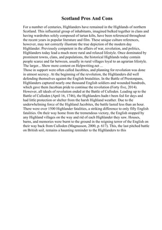 Scotland Pros And Cons
For a number of centuries, Highlanders have remained in the Highlands of northern
Scotland. This influential group of inhabitants, imagined bulked together in clans and
having wardrobes solely composed of tartan kilts, have been referenced throughout
the recent years in popular literature and film. These unique culture references,
however, may not correctly illustrate the true depiction of the modern day
Highlander. Previously competent in the affairs of war, revolution, and politics,
Highlanders today lead a much more rural and relaxed lifestyle. Once dominated by
prominent towns, clans, and populations, the historical Highlands today contain
people scarce and far between, usually in rural villages loyal to an agrarian lifestyle.
The larger... Show more content on Helpwriting.net ...
Those in support were often called Jacobites, and planning for revolution was done
in utmost secrecy. At the beginning of the revolution, the Highlanders did well
defending themselves against the English brutalities. In the Battle of Prestonpans,
Highlanders captured nearly one thousand English soldiers and wounded hundreds,
which gave them Jacobian pride to continue the revolution (Forty five, 2014).
However, all ideals of revolution ended at the Battle of Culloden. Leading up to the
Battle of Culloden (April 16, 1746), the Highlanders hadn t been fed for days and
had little protection or shelter from the harsh Highland weather. Due to the
underwhelming force of the Highland Jacobites, the battle lasted less than an hour.
There were over 1500 Highlander fatalities, a striking difference to only fifty English
fatalities. On their way home from the tremendous victory, the English stopped by
any Highland villages on the way and rid of each Highlander they saw. Houses,
barns, and memories were burnt to the ground in the reigning terror of the English on
their way back from Culloden (Magnusson, 2000, p. 617). This, the last pitched battle
on British soil, remains a haunting reminder to the Highlanders to this
 