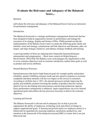 Evaluate the Relevance and Adequacy of the Balanced
Score...
Question
(a)Evaluate the relevance and adequacy of the Balanced Score Card as an instrument
for perfomance management.
Introduction
The Balanced Scorecard is a strategic performance management framework that has
been designed to help an organisation monitor its performance and manage the
execution of its strategy. Kaplan and Norton (1996a, 1996b) pointed out that the
implementation of the Balance Score Card is to attain the following goals clarify and
translate vision and strategy, communicate and link objectives and measures, plan, set
targets, and align strategic initiatives; and enhance strategic feedback and learning.
A growing number of firms are replacing their financially based performance
measurement and compensation ... Show more content on Helpwriting.net ...
David Norton 1992).With The Balance score card managers the organization is able
to cover customer objectives such as customer satisfaction, market share goals as well
as product and service attributes.
Internal Business Processes
Internal processes that lead to high financial goals for example quality and product
reliability, speed in fulfilling customer needs and also speed in response to customer
complaints and these elements will have an impact on the service to customers.
According to Arifinfo June 2, 2011, the internal processes include improving the
quality and reliability products lowering the number of products that fail, increase
speed of service developing innovation process and develop production capacity
hence performance management is enhanced. Again organizations can cover internal
operational goals and outlines the key processes necessary to deliver the customer
objectives.
Learning and Growth
The Balance Scorecard is relevant and its adequacy lies on that it gives the
organization the ability of employees, technology tools and effects of change to
support organizational goals. A learning and growth metric (or employee metric) is a
framework for quantitatively assessing employee satisfaction, productivity, and
retention in the framework of the balanced scorecard (BSC).A metric that is not just
behavioral and
 