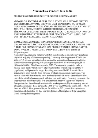 Marimekko Venture Into India
MARIMEKKO INTEREST IN ENTERING THE INDIAN MARKET
вЃѓWORLD S SECOND LARGEST POPULATION. WILL BECOME FIRST IN
2020 вЃѓHIGH ECONOMIC GROWTH. LAST YEAR BEING 8%. SURPASS
GERMAN ECONOMY IN 2015 вЃѓHUGH MIDDLE INCOME POPULATION. BY
2025, WILL BECOME UPPER WITH HIGH DISPOSABLE INCOME
вЃѓEXODUS OF NON RESIDENT INDIANS BACK TO TAKE ADVANTAGE OF
HIGH GROWTH вЃѓWORLD S LARGEST DEMOCRACY вЃѓLARGE LOW
COST HIGHLY EDUCATED LABOR AVAILABLE
CAMPAIGN MARIMEKKO BRAND SIGNIFIES CHANGE AND INDIAIS
CHANGING FAST. SO THE CAMPAIGN MARIMEKKO SHOULD ADOPT IS IT
S TIME FOR CHANGE FINLAND 1951 PEOPLE WANTED CHANGE AFTER
LONG WAR AND REBUILDING INDIA 1991 ... Show more content on
Helpwriting.net ...
Along the way, spending patterns will shift significantly as discretionary purchases
capture a majority of consumer spending. The study also suggest that if india can
achieve 7.3 percent annual growth a reasonable assumption if economic reforms
continue consumer spending will quadruple from about 17 trillion rupees($3.72
billion) in 2005 to 70 trillion rupees in 2025. The dramatic growth in India s
middle class from 50 million(5% of population) to 583 million people(41% of
population), will power the surge. Spending patterns will shift dramatically as
expenditures grow rapidly from personal products to consumer electronics. The
middle class will dominate the cities as three quarters of India s urbanities will be
part of the middle class compared with just one tenth today. For many companies the
sheer scale of this middle class will ensure that it receives significant attention.
Companies also should t underestimate the market presented by the country s most
affluent consumers : those earning $21,890 a year in 2000 dollar terms, or $117,650
in terms of PPP. That group will total 24 million in 2025, more than the current
population of Australia. By that year too, India s affluent class will be larger than
China s comparable segment,
 