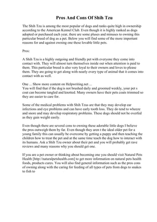 Pros And Cons Of Shih Tzu
The Shih Tzu is among the most popular of dogs and ranks quite high in ownership
according to the American Kennel Club. Even though it is highly ranked as dogs
adopted or purchased each year, there are some pluses and minuses to owning this
particular breed of dog as a pet. Below you will find some of the more important
reasons for and against owning one these lovable little pets.
Pros:
A Shih Tzu is a highly outgoing and friendly pet with everyone they come into
contact with. They will almost turn themselves inside out when attention is paid to
them. This particular breed is also very loyal to their owners and loves to please
them. They are going to get along with nearly every type of animal that it comes into
contact with as well.
One ... Show more content on Helpwriting.net ...
You will find that if the dogis not brushed daily and groomed weekly, your pet s
coat can become tangled and knotted. Many owners have their pets coats trimmed so
they are easier to care for.
Some of the medical problems with Shih Tzus are that they may develop ear
infections and eye problems and can have early tooth loss. They do tend to wheeze
and snore and may develop respiratory problems. These dogs should not be overfed
as they gain weight easily.
Even though there are several cons to owning these adorable little dogs I believe
the pros outweigh them by far. Even though they aren t the ideal older pet for a
young family this can usually be overcome by getting a puppy and then teaching the
children how to treat the pet and at the same time teach the dog how to interact with
its humans. Ask a Shih Tzu owner about their pet and you will probably get rave
reviews and many reasons why you should get one.
If you are a pet owner or thinking about becoming one you should visit Natural Pets
Health [http://naturalpetshealth.com] to get more information on natural pets health
foods, products cures. You will also find general information such as the pros cons
of owning along with the caring for feeding of all types of pets from dogs to snakes
to fish to
 