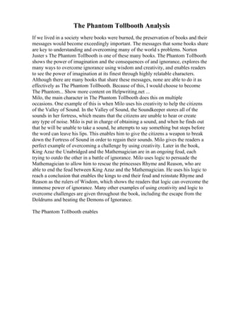The Phantom Tollbooth Analysis
If we lived in a society where books were burned, the preservation of books and their
messages would become exceedingly important. The messages that some books share
are key to understanding and overcoming many of the world s problems. Norton
Juster s The Phantom Tollbooth is one of these many books. The Phantom Tollbooth
shows the power of imagination and the consequences of and ignorance, explores the
many ways to overcome ignorance using wisdom and creativity, and enables readers
to see the power of imagination at its finest through highly relatable characters.
Although there are many books that share these messages, none are able to do it as
effectively as The Phantom Tollbooth. Because of this, I would choose to become
The Phantom... Show more content on Helpwriting.net ...
Milo, the main character in The Phantom Tollbooth does this on multiple
occasions. One example of this is when Milo uses his creativity to help the citizens
of the Valley of Sound. In the Valley of Sound, the Soundkeeper stores all of the
sounds in her fortress, which means that the citizens are unable to hear or create
any type of noise. Milo is put in charge of obtaining a sound, and when he finds out
that he will be unable to take a sound, he attempts to say something but stops before
the word can leave his lips. This enables him to give the citizens a weapon to break
down the Fortress of Sound in order to regain their sounds. Milo gives the readers a
perfect example of overcoming a challenge by using creativity. Later in the book,
King Azaz the Unabridged and the Mathemagician are in an ongoing feud, each
trying to outdo the other in a battle of ignorance. Milo uses logic to persuade the
Mathemagician to allow him to rescue the princesses Rhyme and Reason, who are
able to end the feud between King Azaz and the Mathemagician. He uses his logic to
reach a conclusion that enables the kings to end their feud and reinstate Rhyme and
Reason as the rulers of Wisdom, which shows the readers that logic can overcome the
immense power of ignorance. Many other examples of using creativity and logic to
overcome challenges are given throughout the book, including the escape from the
Doldrums and beating the Demons of Ignorance.
The Phantom Tollbooth enables
 