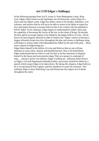 Act 2 Of Edgar s Soliloquy
In the following passage from Act II, scene iii, from Shakespeare s play, King
Lear, Edgar, better known as the legitimate son of Gloucester, seeks refuge in a
forest near his fathers castle. Edgar has fallen victim to his brother, Edmund s, evil
schemes, and realizes that he will never be able to return to his father to regain his
love and respect because everyone believes him to be a traitor who has planned to
kill his father. In his soliloquy, Edgar begins to understand his outlaw status and
his capability of becoming the lowest of the low on the chain of being. He decides
the best option to escape capture is by hiding by the happy hollow of a tree , but he
knows he must disguise himself in order to remain free. Edgar s choice to become a
beggar ultimately keeps him alive throughout the play and creates a challenge along
with hopes to restore order with Edmundand his father by the end of the play.... Show
more content on Helpwriting.net ...
Edgar hides himself in the hollow of a tree and believes that no one will pay
attention to such a dirty, injured, and humbled person. Due to his banishment,
Edgar understands that no where is safe for him so he has intentions to disguise
himself in the basest and most poorest shape That ever penury in contempt of
man... , and give up his own identity; Edgar I nothing am . Edmund, better known
as Edgar s evil and illegitimate bastardly brother, previously tricked his father by a
speech which causes Edgar to be taken down. By taking this disguise, Edgar believes
he is saving himself from capture, and has intentions to cease his existence. This
soliloquy helps to show both King Lear and Gloucester the impact of evil deeds
throughout the entire
 